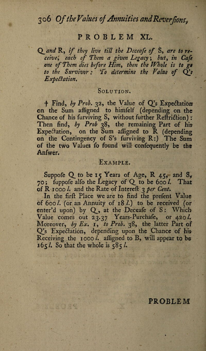 PROBLEM XL. Q^and R, if they live till the Deceafe of S, are to re¬ ceive', each of Them a given Legacy; but, in Cafe one of Them dies he fore Him, then the Whole is to go to the Survivor: To determine the Value of QV Expectation* Solution. + Find, by Prob. 32, the Value of Q^s Expectation* on the Sum afligned to himfelf (depending on the Chance of his furviving S, without further ReftriCtion): Then find, by Prob 38, the remaining Part of his Expectation, on the Sum afligned to R (depending on the Contingency of S’s furviving R:) The Sum of the two Values fo found will confequently be th® Anfwer. Example. \ * • ‘ * ' i i* ’I ■ ‘ I . \ . \ Suppofe Q_ to be 15 Years of Age, R 45, and S* 70; fuppofe alfo the Legacy of Q_ to be 600 /. That of R 1000 /. and the Rate of Intereft 3 per Cent. In the firfl: Place we are to find the prefent Value of 600/. (or an Annuity of 18 /.) to be received (or enter’d upon) by Q_, at the Deceafe of S: Which Value comes out 23.37 Years-Purchafe, or 420/. Moreover, by Ex. 1, to Prob. 38, the latter Part of dfs Expectation, depending upon the Chance of his Receiving the 1000 /. afligned to B, will appear to be 165/. So that the whole is 585 /.