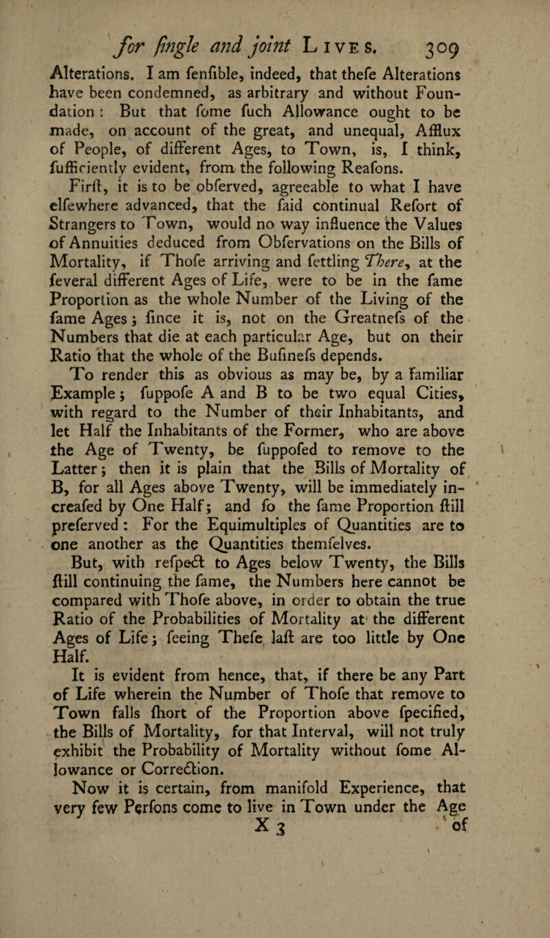 Alterations. I am fenfible, indeed, that thefe Alterations have been condemned, as arbitrary and without Foun¬ dation : But that feme fuch Allowance ought to be made, on account of the great, and unequal. Afflux of People, of different Ages, to Town, is, I think, fuffirientlv evident, from the following Reafons. Firff, it is to be obferved, agreeable to what I have elfewhere advanced, that the faid continual Refort of Strangers to Town, would no way influence the Values of Annuities deduced from Obfervations on the Bills of Mortality, if Thofe arriving and fettling There, at the feveral different Ages of Life, were to be in the fame Proportion as the whole Number of the Living of the fame Ages; fince it is, not on the Greatnefs of the Numbers that die at each particular Age, but on their Ratio that the whole of the Bufinefs depends. To render this as obvious as may be, by a familiar Example; fuppofe A and B to be two equal Cities, with regard to the Number of their Inhabitants, and let Half the Inhabitants of the Former, who are above the Age of Twenty, be fuppofed to remove to the Latter; then it is plain that the Bills of Mortality of B, for all Ages above Twenty, will be immediately in- creafed by One Half; and fo the fame Proportion ftill preferved : For the Equimultiples of Quantities are to one another as the Quantities themfelves. But, with refpeCt to Ages below Twenty, the Bills Hill continuing the fame, the Numbers here cannot be compared with Thofe above, in order to obtain the true Ratio of the Probabilities of Mortality at the different Ages of Life; feeing Thefe laft are too little by One Half. It is evident from hence, that, if there be any Part of Life wherein the Number of Thofe that remove to Town falls fhort of the Proportion above fpecified, the Bills of Mortality, for that Interval, will not truly exhibit the Probability of Mortality without fome Al¬ lowance or Correction. Now it is certain, from manifold Experience, that very few Perfons come to live in Town under the Age X3 'of