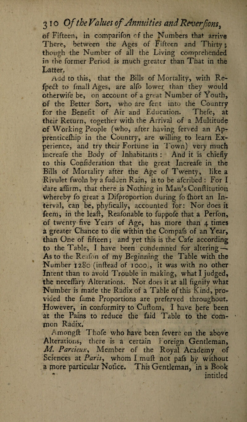 of Fifteen, in comparifon cf the Numbers that arrive There, between the Ages of Fifteen and Thirty 5 though the Number of all the Living comprehended in the former Period is much greater than That in the Latter. Add to this, that the Bills of Mortality, with Re- fpedt to fmall Ages, are alfo lower than they would otherwife be, on account of a great Number of Youth, of the Better Sort, who are fent into the Country for the Benefit of Air and Education. Thefe, at their Return, together with the Arrival of a Multitude of Working People (who, after having ferved an Ap- prenticefhip in the Country, are willing to learn Ex¬ perience, and try their Fortune in Town) very much increafe the Body of Inhabitants : And it is chiefly to this Confideration that the great Increafe in the Bills of Mortality after the Age of Twenty, like a Rivulet fwoln by a fuduen Rain, is to be afcribed : For I dare affirm, that there is Nothing in Man’s Conftitution whereby fo great a Difproportion during fo (hort an In¬ terval, can be, phyfically, accounted for: Nor does it feem, in the leaf!:, Reafonable to fuppofe that a Perfon, of twenty five Years of Age, has more than 4 times a greater Chance to die within the Compafs of an Year, than One of fifteen; and yet this is the Cafe according to the Table, I have been condemned for altering — As to the Reafon of my Beginning the Table with the Number 1280 (inftead of 1000,, it was with no other Intent than to avoid Trouble in making, what I judged, the neceflary Alterations. Nor does it at all fignify what Number is made the Radix of a Table of this Kind, pro¬ vided the fame Proportions are preferved throughout. However, in conformity to Cuftom, I have here been at the Pains to reduce the faid Table to the com- jnon Radix. , • Amongft Thofe who have been fevers on the above Alterations, there is a certain Foreign Gentleman, M. Parcieux, Member of the Royal Academy of Sciences at Paris, whom I muft not pafs by without a paore particular Notice. This Gentleman, in a Book