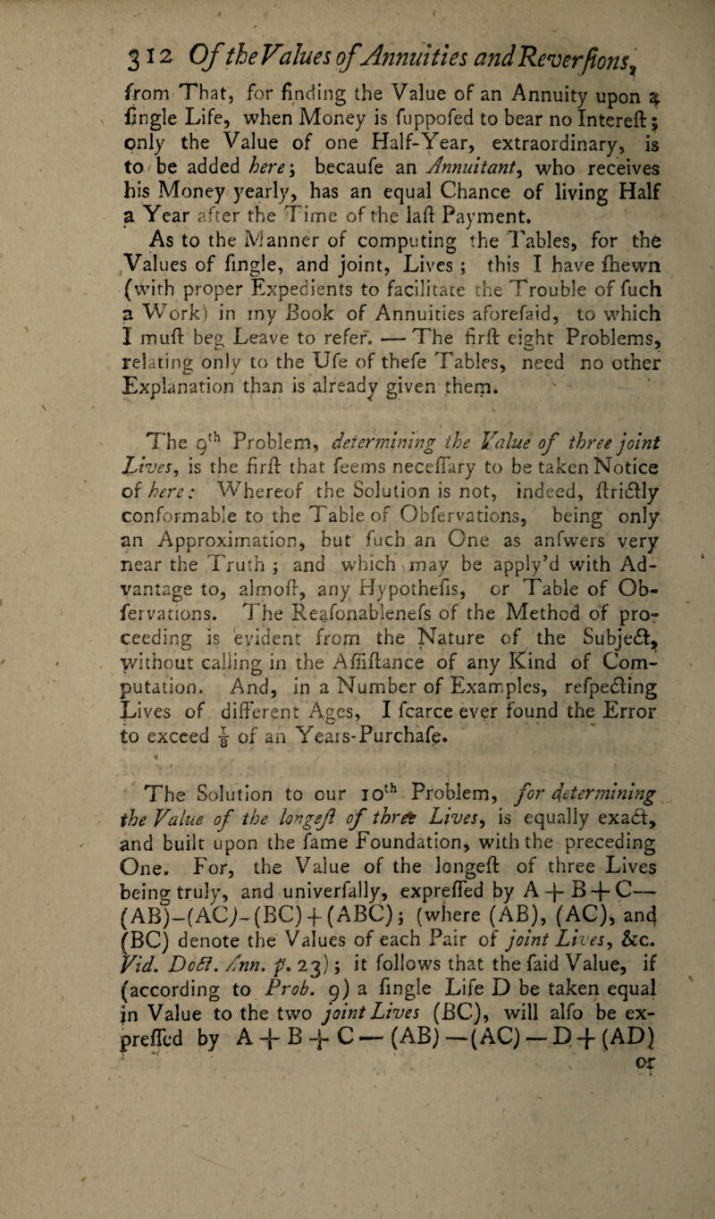 from That, for finding the Value of an Annuity upon % fingle Life, when Money is fuppofed to bear no Intereft; only the Value of one Half-Year, extraordinary, is to be added here-, becaufe an Annuitant, who receives his Money yearly, has an equal Chance of living Half a Year after the Time of the laft Payment. As to the Manner of computing the Tables, for the Values of fingle, and joint, Lives ; this I have Ihewn (\frith proper Expedients to facilitate the Trouble of fuch a Work) in my Book of Annuities aforefaid, to which I muff beg Leave to refer. —The hrft eight Problems, relating only to the Ufe of thefe Fables, need no other Explanation than is already given them. The 9th Problem, determining the Value of three joint Lives, is the firft that feems neceffary to be taken Notice others: Whereof the Solution is not, indeed, ftridfly conformable to the Table of Obfervations, being only an Approximation, but fuch an One as anfwers very near the Truth ; and which may be apply’d with Ad¬ vantage to, almofr, any Hypotnefis, or Table of Ob¬ fervations. The Reafonablenefs of the Method of pro¬ ceeding is evident from the Nature of the Subject, without calling in the Affiffance of any Kind of Com¬ putation. And, in a Number of Examples, refpecling Lives of different Ages, I fcarce ever found the Error to exceed £ of an Years-Purchafe. « », i ., The Solution to our 10th Problem, for determining the Value of the longef of thrft Lives, is equally exadt, and built upon the fame Foundation, with the preceding One. For, the Value of the longeft of three Lives being truly, and univerfally, expreffed by A~pB~pC—* (AB)-(ACJ-(BC) -f (ABC) j (where (AB), (AC), ant} (BC) denote the Values of each Pair of joint Lives, &c. Vid. DoSl. Ann. p. 23); it follows that the faid Value, if (according to Prob. 9) a fingle Life D be taken equal in Value to the two joint Lives (BC), will alfo be ex¬ preffed by A -p B -p C — (AB)—(AC) — D-f(AD) or