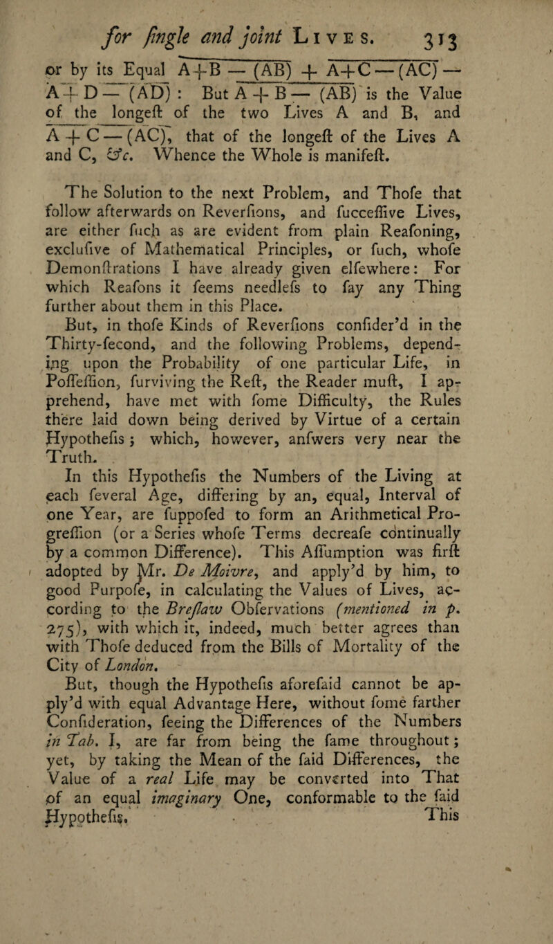or by its Equal A-j-B — (AB) -|- A+C— (AC) — A-f D AD) : But A + B^ISS) is the Value of the longeft of the two Lives A and B, and A -f C — (AC), that of the longeft of the Lives A and C, OV. Whence the Whole is manifeft. The Solution to the next Problem, and Thofe that follow’’ afterwards on Reverfions, and fucceffive Lives, are either fuc.h as are evident from plain Reafoning, exclufive of Mathematical Principles, or fuch, whofe Demonftrations I have already given elfewhere: For which Reafons it feems needlefs to fay any Thing further about them in this Place. But, in thofe Kinds of Reverfions confider’d in the Thirty-fecond, and the following Problems, depend¬ ing upon the Probability of one particular Life, in Poffeffion, furviving the Reft, the Reader muft, I ap¬ prehend, have met with fome Difficulty, the Rules there laid down being derived by Virtue of a certain Hypothecs 5 which, however, anfwers very near the Truth. In this Hypothecs the Numbers of the Living at each feveral Age, differing by an, equal, Interval of one Year, are fuppofed to form an Arithmetical Pro- greffion (or a Series whofe Terms decreafe continually by a common Difference). This Affumption w*as firft 1 adopted by Mr. De Moivre, and apply’d by him, to good Purpofe, in calculating the Values of Lives, ac¬ cording to the Brejlaw Obfervations (mentioned in p. 275), with which it, indeed, much better agrees than with Thofe deduced from the Bills of Mortality of the City of London. But, though the Hypothecs aforefaid cannot be ap¬ ply’d with equal Advantage Here, without fome farther Confideration, feeing the Differences of the Numbers in 'Tab. I, are far from being the fame throughout; yet, by taking the Mean of the faid Differences, the Value of a real Life may be converted into That pf an equal imaginary One, conformable to the faid Hypothecs. • _ This