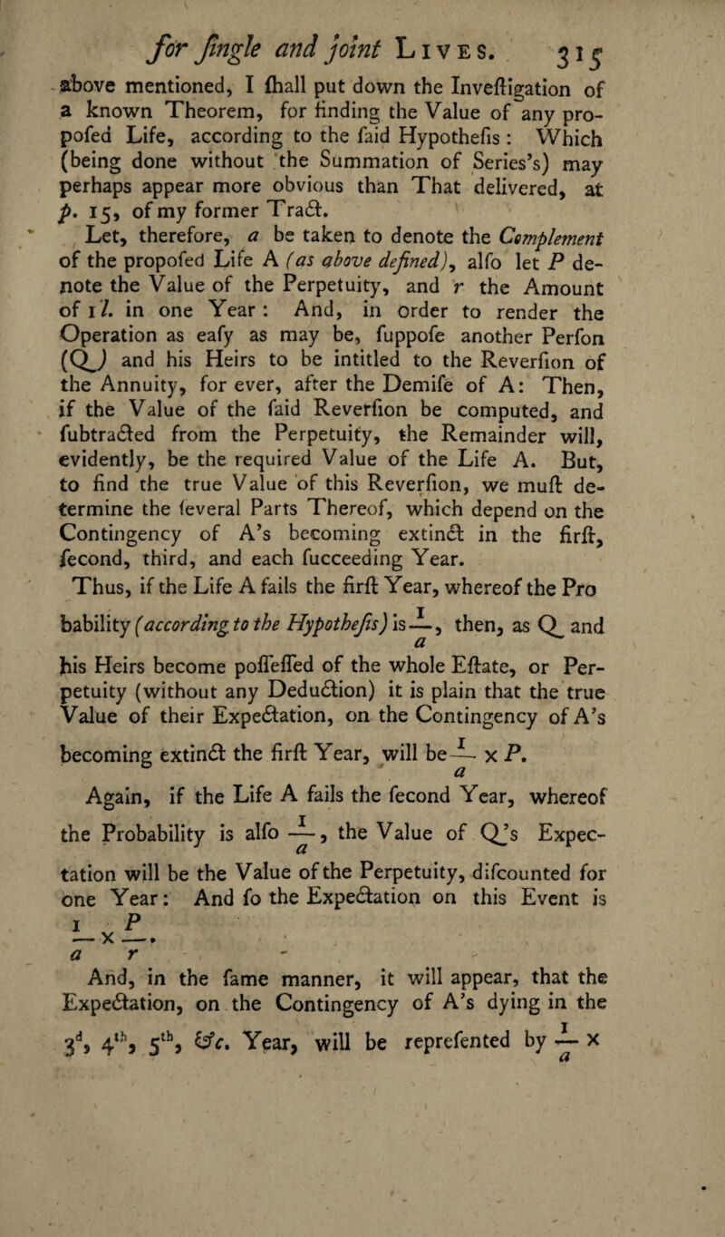 above mentioned, I {hall put down the Inveftigation of a known Theorem, for finding the Value of any pro- pofea Life, according to the faid Hypothecs : Which (being done without the Summation of Series’s) may perhaps appear more obvious than That delivered, at p. 15, of my former TraCt. Let, therefore, a be taken to denote the Complement of the propofed Life A (as above defined), alfo let P de¬ note the Value of the Perpetuity, and r the Amount of 17. in one Year: And, in order to render the Operation as eafy as may be, fuppofe another Perfon (QJ and his Heirs to be intitled to the Reverfion of the Annuity, forever, after the Demife of A: Then, if the Value of the faid Reverfion be computed, and fubtraCted from the Perpetuity, the Remainder will, evidently, be the required Value of the Life A. But, to find the true Value of this Reverfion, we mull: de¬ termine the feveral Parts Thereof, which depend on the Contingency of A’s becoming extinCl in the firft, fecond, third, and each fucceeding Year. Thus, if the Life A fails the firft Year, whereof the Pro bability (according to the Hypothefis) is -i-, then, as and his Heirs become pofTeffed of the whole Eftate, or Per¬ petuity (without any Deduction) it is plain that the true Value of their Expectation, on the Contingency of A’s becoming extinCt the firft Year, will be-L x P. Again, if the Life A fails the fecond Year, whereof the Probability is alfo -L, the Value of Qjs Expec¬ tation will be the Value of the Perpetuity, difcounted for one Year: And fo the Expectation on this Event is a r And, in the fame manner, it will appear, that the Expectation, on the Contingency of A’s dying in the