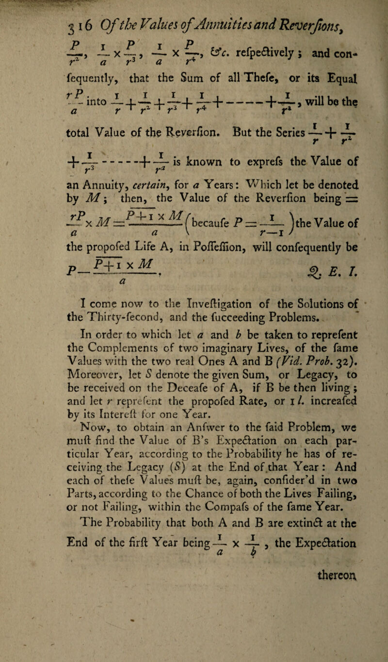 i P — x -~ a rz x —refpe&ively ; and con- i r“ a r° a r* fequently, that the Sum of all Thefe, or its Equal V + i + 7T+7T+-+4 .will be the rP. t — into total Value of the Reverfion. But the Series —+ -~- r r1 —--f-—- ls ^nown to exPref*s Value of an Annuity, certain, for a Years: Which let be denoted by M; then, the Value of the Reverfion being = M (becaufe P z=z -- --- )the Value of a a r—i / the propofed Life A, in Pofleffion, will confequently be E. /. p_P-f i x M a I come now to the Invefligation of the Solutions of the Thirty-fecond, and the fucceeding Problems. In order to which let a and b be taken to reprefent the Complements of two imaginary Lives, of the fame Values with the two real Ones A and B (Fid, Prob. 32). Moreover, let S denote the given Sum, or Legacy, to be received on the Deceafe of A, if B be then living ; and let r reprefent the propofed Rate, or 1 /. increafed by its Interest for one Year. Now, to obtain an Anfwer to the faid Problem, we muft find the Value of B’s Expe&ation on each par¬ ticular Year, according to the Probability he has of re¬ ceiving the Legacy (S) at the End of .that Year : And each of thefe Values mud be, again, confider'd in two Parts, according to the Chance of both the Lives Failing, or not Failing, within the Compafs of the fame Year. The Probability that both A and B are extin& at the End of the firft Year being -i- x -i- , the Expe&ation a b thereon