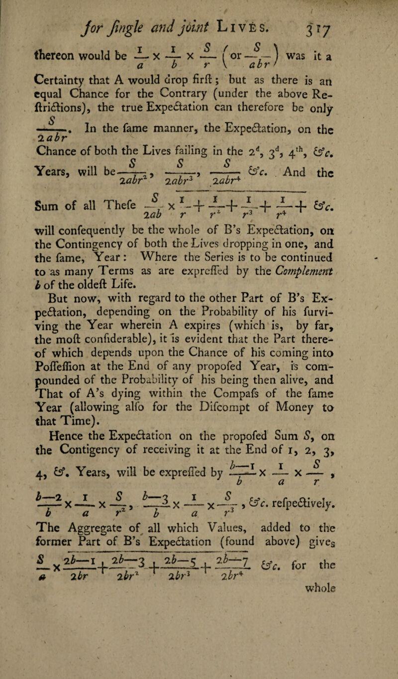 thereon would be i- x ~ x ~ f or — ~) was it a a b r \ a br f Certainty that A would drop firft; but as there is an equal Chance for the Contrary (under the above Re- ftriftions), the true Expectation can therefore be only -In the fame manner, the Expectation, on the 2abr Chance of both the Lives failing in the 2d, 3d, 4th, &V. Years, will be—~ &c. And the 2 abr iabr3 labr* Sum of all Thefe J£ x T-+ --+ ~~+ 4-+ &c. will confequently be the whole of B’s Expectation, on the Contingency of both the Lives dropping in one, and the fame, Year : Where the Series is to be continued to as many Terms as are exprefled by the Complement b of the oldeft Life. But now, with regard to the other Part of B’s Ex¬ pectation, depending on the Probability of his furvi- ving the Year wherein A expires (which is, by far, the moft confiderable), it is evident that the Part there¬ of which depends upon the Chance of his coming into Pofleflion at the End of any propofed Year, is com¬ pounded of the Probability of his being then alive, and That of A’s dying within the Compafs of the fame Year (allowing alfo for the Difcompt of Money to that Time). Hence the Expectation on the propofed Sum 5, on the Contigency of receiving it at the End of i, 2, 3, 4, £sf. Years, will be exprelTed by ix — x — , bar b —2 I S b— — X — X ~, _ b a rz b x -d— x 5 &c, refpeClively. a r3 The Aggregate of all which Values, added to the former Part of B’s Expectation (found above) gives X ?t=l+2t-2 +2i-5. + jjEEj. are. for the a 2br ibrz ibr3 ibr* whole