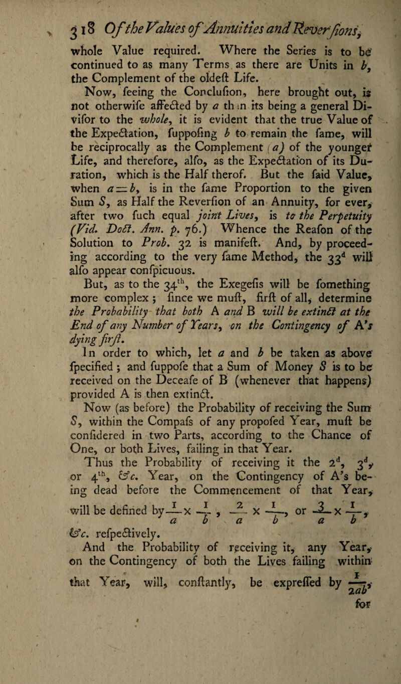 whole Value required. Where the Series is to b£ continued to as many Terms as there are Units in b, the Complement of the oldeft Life. Now, feeing the Conclufion, here brought out, is not otherwife affeCied by a th in its being a general Di- vifor to the whole, it is evident that the true Value of the Expectation, fuppofing b to remain the fame, will be reciprocally as the Complement (a) of the younger Life, and therefore, alfo, as the Expectation of its Du¬ ration, which is the Half therof. But the faid Value, when a~by is in the fame Proportion to the given Sum S, as Half the Reverfion of an Annuity, for ever, after two fuch equal joint Lives, is to- the Perpetuity (Vid. Dott. Ann. p. 76.) Whence the Reafon of the Solution to Prob. 32 is manifeft. And, by proceed¬ ing according to the very fame Method, the 33d will alfo appear confpicuous. But, as to the 34th, the Exegefis will be fomething more complex ; fince we muff, firft of all* determine the Probability that both A and B will be extintl at the End of any Number of Tears, on the Contingency of A’s dying firf. In order to which, let a and b be taken as above' fpecified ; and fuppofe that a Sum of Money S is to be received on the Deceafe of B (whenever that happens) provided A is then extinCl. Now (as before) the Probability of receiving the Sum S, within the Compafs of any propofed Year, muft be conhdered in two Parts, according to the Chance of One, or both Lives, failing in that Year. Thus the Probability of receiving it the 2d, 3dy or 4th, &c. Year, on the Contingency of A’s be¬ ing dead before the Commencement of that Year, will be defined bv—X , -— x or -^t~x — f aba b a b kfc. refpe&ively. And the Probability of receiving it, any Year,- on the Contingency of both the Lives failing within that Year, will, conflantly, be exprefled by — for