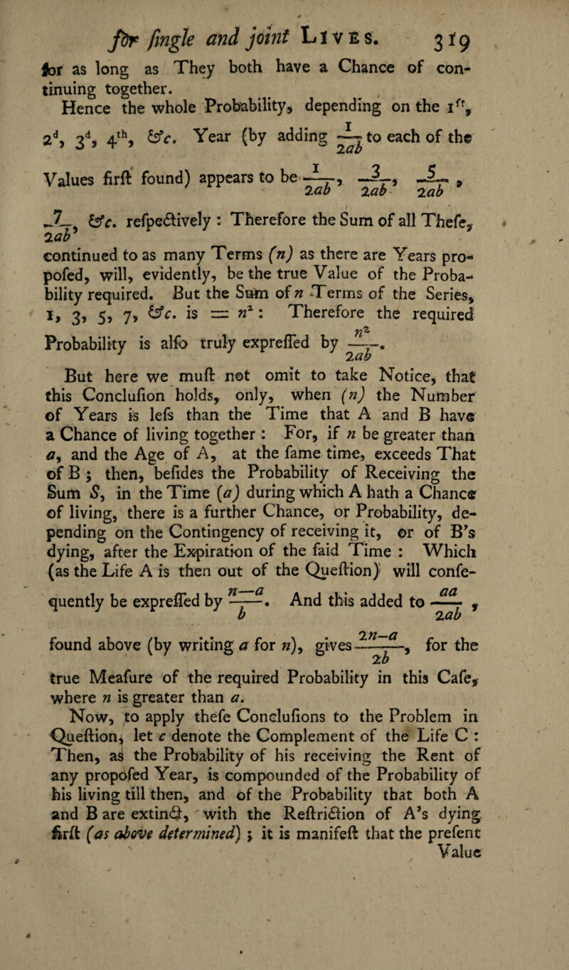 for as long as They both have a Chance of con¬ tinuing together. Hence the whole Probability* depending on the ift, 2d, 3d* 4th, &c. Year (by adding ~ to each of the Values firft found) appears to be 2 ab 3 2 ab9 lab JJ— &c. refpedtively : Therefore the Sum of all Thefe, lab continued to as many Terms (n) as there are Years pro¬ posed, will, evidently, be the true Value of the Proba¬ bility required. But the Sum of n Terms of the Series* I, 3, 5, 7, &c. is -=l nx: Therefore the required Probability is alfo truly exprefled by — But here we mull not omit to take Notice, that this Conclufion holds, only, when (n) the Number of Years is lefs than the Time that A and B have a Chance of living together : For, if n be greater than a, and the Age of A, at the fame time, exceeds That of B ; then, belides the Probability of Receiving the Sum 5, in the Time (a) during which A hath a Chance of living, there is a further Chance, or Probability, de¬ pending on the Contingency of receiving it, or of B's dying, after the Expiration of the faid Time : Which (as the Life A is then out of the Queftion) will confe- quently be exprefled by ^And this added to -—■ f b iab found above (by writing a for »), gives 'in-a ~~~tT for the true Meafure of the required Probability in this Cafe, where n is greater than a. Now, to apply thefe Concluflons to the Problem in Queftion* let c denote the Complement of the Life C : Then, a^ the Probability of his receiving the Rent of any propofed Year, is compounded of the Probability of his living till then, and of the Probability that both A and B are extinct, with the Reftri&ion of A’s dying firft (as above determined) ; it is manifeft that the prefent Value /