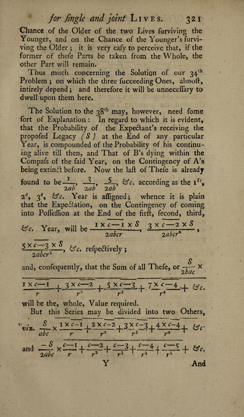 Chance of the Older of the two Lives furviving the Younger, and on the Chance of the Younger’s furvi¬ ving the Older ; it is very eafy to perceive that, if the former of thefe Parts be taken from the Whole, the other Part will remain. Thus much concerning the Solution of our 34th Problem $ on which the three fucceeding Ones, almoft, intirely depend; and therefore it will be unneceflary to dwell upon them here. The Solution to the 38th may, however, need fome fort of Explanation : In regard to which it is evident, that the Probability of the Expectant’s receiving the propofed Legacy (S) at the End of any particular Year, is compounded of the Probability of his continu¬ ing alive till then, and That of B’s dying within the Compafs of the faid Year, on the Contingency of A’s being extind before. Now the laft of Thefe is already found to be—L, _3_, according as the ift, 2 ab lab 2 ab 2d, 3d, &c. Year is afligned; whence it is plain that the Expectation, on the Contingency of coming into Pofleflion at the End of the firft, fecond, third, &c. Year, will be i x c—i x S 3 x c — 2 x S 2abcr 2abcr% 5 x c—3 x S labcr* &c. refpe&ively; and, confequently, that the Sum of all Thefe, i x c—i 3_x 7^-4. + r r~ r* will be the, whole. Value required. But this Series may be divided into two Others, viz. x abc I X c-1 , 2 X c-2 +3x<-3+4xr-4+ {3V — S c—i 2 abc r C—2 3 _j_ c 4 i c 5 x~+^+V' + 'Vr + + &c. and