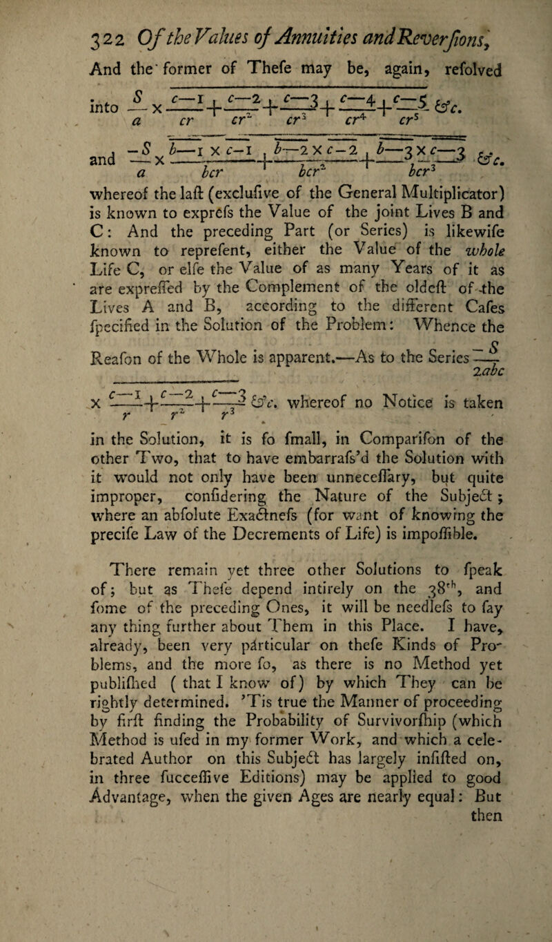 And the'former of Thefe may be, again, refolved and v b—1 x c~l » b~ a bcr ■2XC-2 , b—3x0-3 for1 for3 ■6V. whereof the laft (exclufive of the General Multiplicator) is known to exprefs the Value of the joint Lives B and C: And the preceding Part (or Series) is likewife known to reprefent, either the Value of the whole Life C, or elfe the Value of as many Years of it as are exprefTed by the Complement of the oldeft of -the Lives A and B, according to the different Cafes fpecified in the Solution of the Problem: Whence the Reafon of the Whole is apparent.—As to the Series -—r 2 abc x -—whereof no Notice is taken y y1 Y^ in the Solution, it is fo fmall, in Comparifon of the other Two, that to have embarrafs’d the Solution with it wTould not only have been unnecefiary, but quite improper, confidering the Nature of the Subject; where an abfolute Exadfnefs (for want of knowing the precife Law of the Decrements of Life) is impoffible. There remain yet three other Solutions to fpeak of; but as Thefe depend intirely on the 38th, and fome of the preceding Ones, it will be needlefs to fay any thing further about Them in this Place. I have, already, been very particular on thefe Kinds of Pro' blems, and the more fo, as there is no Method yet publifhed ( that I know of) by which They can be rightly determined. *Tis true the Manner of proceeding by firfl finding the Probability of Survivorfhip (which Method is ufed in my former Work, and which a cele¬ brated Author on this Subject has largely infilled on, in three fucceflive Editions) may be applied to good Advantage, when the given Ages are nearly equal: But then