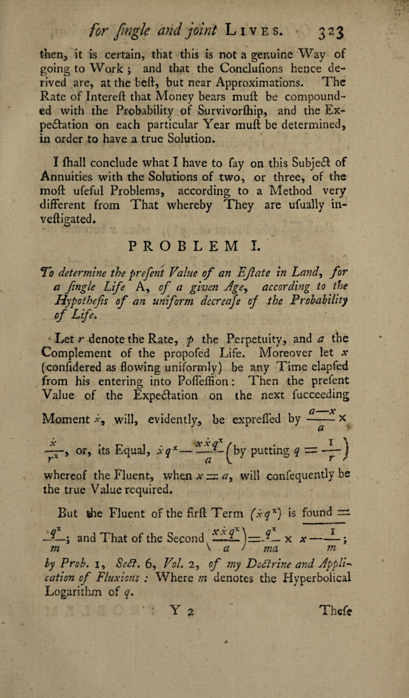 then* it is certain, that this is not a genuine Way of going to Work ; and that the Concluflons hence de¬ rived are, at the beft, but near Approximations. The Rate of Intereft that Money bears mult be compound¬ ed with the Probability of Survivorfhip, and the Ex¬ pectation on each particular Year muft be determined, in order to have a true Solution. I {hall conclude what I have to fay on this Subject of Annuities with the Solutions of two, or three, of the molt ufeful Problems, according to a Method very different from That whereby They are ufually in- vefligated. PROBLEM I. *To determine the prefent Value of an EJlate in Land, for a fingle Life A, of a given Age, according to the Hypothecs of an uniform decreafe of the Probability of Life. Let r denote the Rate, p the Perpetuity, and a the Complement of the propofed Life. Moreover let .v (confidered as flowing uniformly) be any Time elapfed from his entering into Poflefiion: Then the prefent Value of the Expectation on the next fucceeding Moment will, evidently, be exprefled or, its Equal, xq*—IfX-^by putting q = J whereof the Fluent, when xzza, will confequently be the true Value required. But the Fluent of the flrfl; Term (xqx) is found =1 —■and That of the Second LLL.)—x x- ?n \ a / ma m ly Prob. 1, Se^t. 6, Vol. 2, of my Do&rine and Appli* cation of Fluxions : Where m denotes the Hyperbolical Logarithm of q.