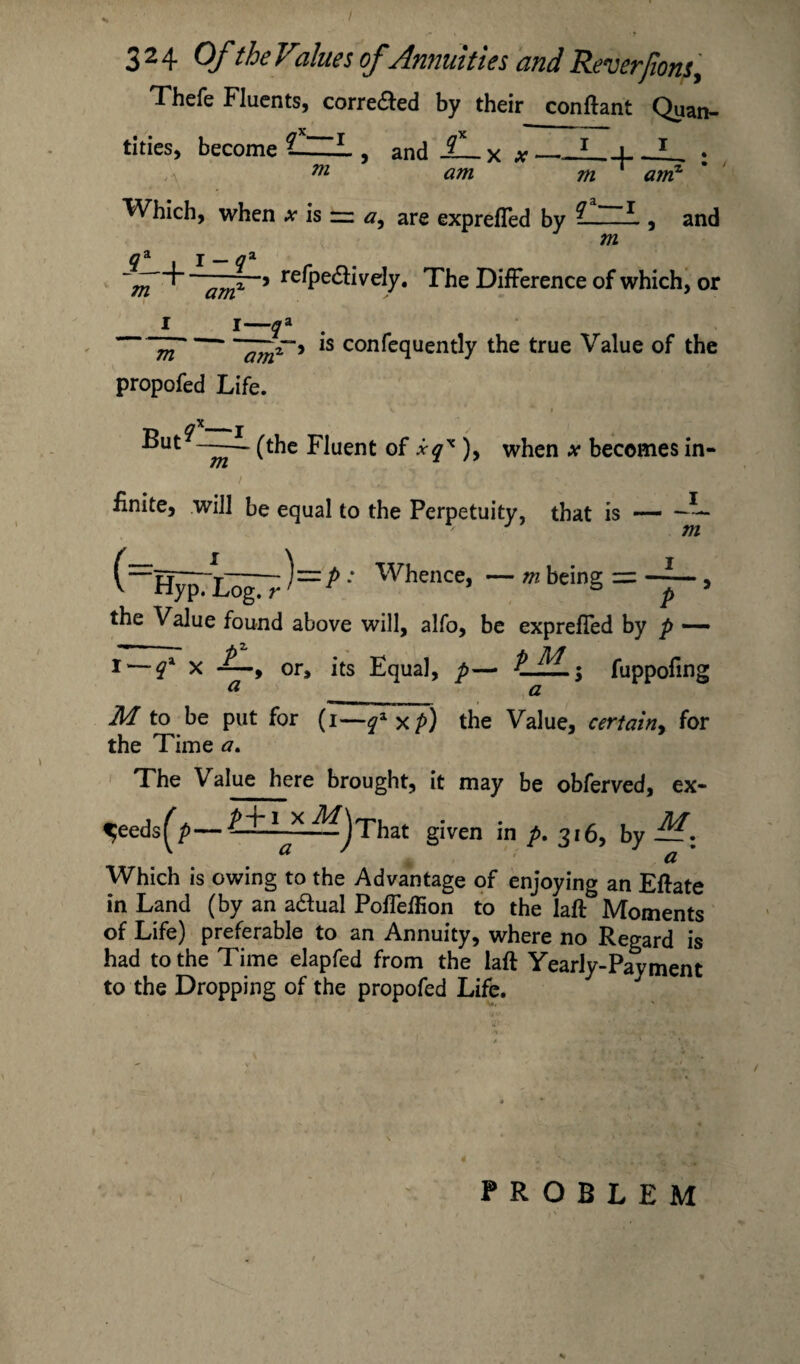 Thefe Fluents, corre&ed by their conftant Quan¬ tities, become 1~L , and £— x #_A_i m ... I /A, am qa—I and Which, when ^ is — a, are exprefled by /ft q& j gi ~m amx 9 re^Pe<^;iveIy. The Difference of which, or I I—qa . m ~andr'i 1S confequently the true Value of the m am propofed Life. ,X - (the Fluent of xqx ), when x becomes in- 7TL iff £nite, will be equal to the Perpetuity, that is — -1- J m (=HypTEogTr ^=^' Whence, m being = , the Value found above will, alfo, be expreffed by p •— I — q* x or, its Equal, p— tfL; fuppofin <y is M to be put for (i—q*xp) the Value, certainy for the Time a. The Value here brought, it may be obferved, ex- ^eeds^p—^jThat given in p. 316, by Which is owing to the Advantage of enjoying an Eftate in Land (by an a&ual Poffeffion to the laft Moments of Life) preferable to an Annuity, where no Regard is had to the Time elapfed from the laft Yearly-Payment to the Dropping of the propofed Life. PROBLEM