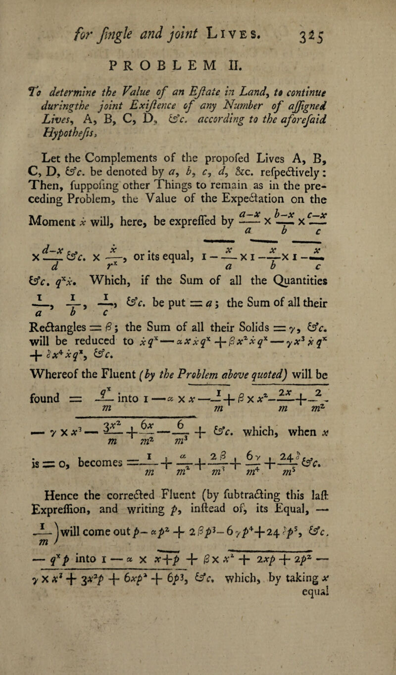 PROBLEM II. To determine the Value of an EJlaie in Land, to continue duringthe joint Exijlence of any Number of ajfigned Lives, A, B, C, D, &c. according to the aforefaid Hypot hefts; Let the Complements of the propofed Lives A, B, C, D, £5*c. be denoted by a, b, c.} d, &c. refpeCtively: Then, fuppohng other Things to remain as in the pre¬ ceding Problem, the Value of the Expectation on the Moment * will, here, be exprefled by a-x ^ b-x ^ c—x a ~ d—x c . x . , x x x X-&c. x —, or its equal, i - — xi ——x I —— d rx a b c &c. qxx. Which, if the Sum of all the Quantities -I_, -L, —, c. be put = a; the Sum of all their a b c ReCtangles = B; the Sum of all their Solids =7, &c. will be reduced to xqx —-xXxq* -\-[3xxxqx— yxzjeqx + 2x**q\ &c. Whereof the Fluent (by the Problem above quoted) will be found = into 1 — x * —— 4- & x xz-—-J-_2 „ m m m mz _ y X *3 —. 3L_ -L m 6x mz is =: 0, becomes =— m nr a. 4- &V. which, when x , 6 y , 24^ {*. m nr nr nr Hence the corrected Fluent (by fubtraCting this laft Exprefiion, and writing />, inftead of, its Equal, —• -L- Will come out *pz 4- ?ps, m ) — qxp into 1 — ax x+p + 0X tf1, 4> 2 xp 4 2pz — 7 X x1 4 3*2P + + 6/>3, &c, which, by taking *• equal