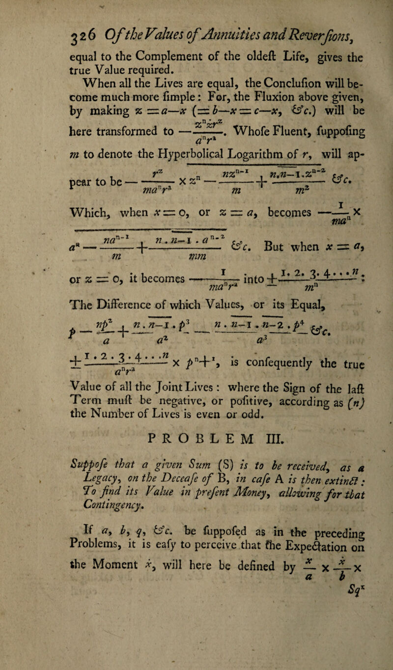 equal to the Complement of the oldeft Life, gives the true Value required. When all the Lives are equal, the Conclufion will be¬ come much more fimple: For, the Fluxion above given, by making z z=za—x (— b—xz=.c—x, &c.) will be znzrz here transformed to — ■ a-. Whofe Fluent, fuppofing m to denote the Hyperbolical Logarithm of r, will ap¬ pear to be manra X zn — nz n-i m n,n— i.z nr n-2. &C. Which, when x = o, or zz=z a, becomes ma na ,n-i + n. n—i .a n- 2- m ' mm or z = 0, it becomes — &c. But when x = <7, mcfr* into . 1. 2. 3. 4 ; — mn The Difference of which Values, or its Equal, npz . n. n-1. p3 n . n^i.. n-2 . p* p — -—+— -- a a a + _ * x -s confequently the true #nra Value of all the Joint Lives : where the Sign of the laft Term muft be negative, or pofitive, according as (n) the Number of Lives is even or odd. PROBLEM III. Suppofe that a given Sum (S) is to be received, as a Legacy, on the Deceafe of B, in cafe A is then extintt ; To find its Vilue in prefent Money, allowing for that Contingency. If ay by q, tsfc. be fuppofed as in the preceding Problems, it is eafy to perceive that fhe Expectation on the Moment *, will here be defined by Lx—x a b