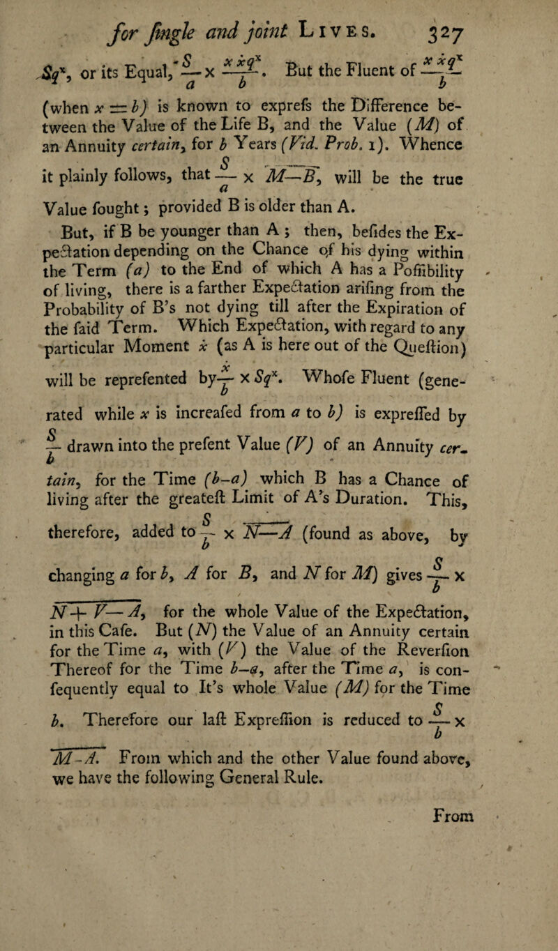 $qx, or its Equal,* ~-x But the Fluent of — *L (when * n is known to exprefs the Difference be¬ tween the Value of the Life B, and the Value (M) of an Annuity certain, for b Years (Fid. Prob. 1). Whence , § _ L;__ it plainly follows, that — x HA—5, will be the true a Value fought; provided B is older than A. But, if B be younger than A ; then, befides the Ex¬ pectation depending on the Chance 0/ his dying within the Term (a) to the End of which A has a Pofiibility of living, there is a farther Expectation arifing from the Probability of B’s not dying till after the Expiration of the faid Term. Which Expectation, with regard to any particular Moment x (as A is here out of the Queftion) will be reprefented by— x Sqx. Whofe Fluent (gene¬ rated while x is increafed from a to b) is expreffed by c — drawn into the prefent Value (V) of an Annuity cer¬ tain^ for the Time (b—a) which B has a Chance of living after the greateft Limit of A’s Duration. This, S ' . „ therefore, added to -- x N—A (found as above, bv changing a for b> A for B, and N for HA) gives x NV—A9 for the whole Value of the Expectation, in this Cafe. But (2V) the Value of an Annuity certain for the Time a9 with (F) the Value of the Reverfion Thereof for the Time b—a, after the Time a, is con- fequently equal to It’s whole Value (M) for the Time S b. Therefore our laft Expreffion is reduced to-—x b M-A, From which and the other Value found above, we have the following General Rule. From