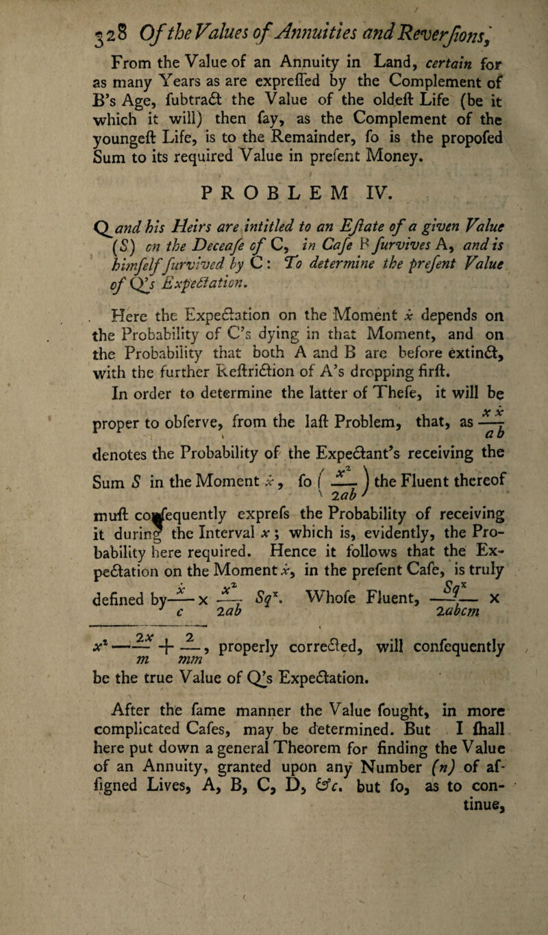 / 328 Of the Values of Annuities and Rev erf ons, From the Value of an Annuity in Land, certain for as many Years as are exprefled by the Complement of B’s Age, fubtraCt the Value of the oldeft Life (be it which it will) then fay, as the Complement of the youngeft Life, is to the Remainder, fo is the propofed Sum to its required Value in prefent Money. PROBLEM IV. Qand bis Heirs are intitled to an Eft ate of a given Value (S) on the Deceafe of C, in Cafe P furvives A, and is himfelffurvived by C : To determine the prefent Value of Expectation, Here the Expectation on the Moment x depends on the Probability of C’s dying in that Moment, and on the Probability that both A and B arc before extinCt, with the further ReftriCtion of A’s dropping firft. In order to determine the latter of Thefe, it will be proper to obferve, from the laft Problem, that, as - denotes the Probability of the Expectant’s receiving the Sum S in the Moment x9 fo ( JL~ ) the Fluent thereof ' 'lab ' muft co^equently exprefs the Probability of receiving it during the Interval ; which is, evidently, the Pro¬ bability here required. Hence it follows that the Ex¬ pectation on the Moment *, in the prefent Cafe, is truly defined by— x dL- Sf. Whofe Fluent, —{— x J c 'lab 'labcm xx —~ + — 5 properly corrected, will confequently m mm be the true Value of Q^s Expectation. After the fame manner the Value fought, in more complicated Cafes, may be determined. But I (hall here put down a general Theorem for finding the Value of an Annuity, granted upon any Number (n) of af- figned Lives, A, B, C, D, but fo, as to con¬ tinue, c