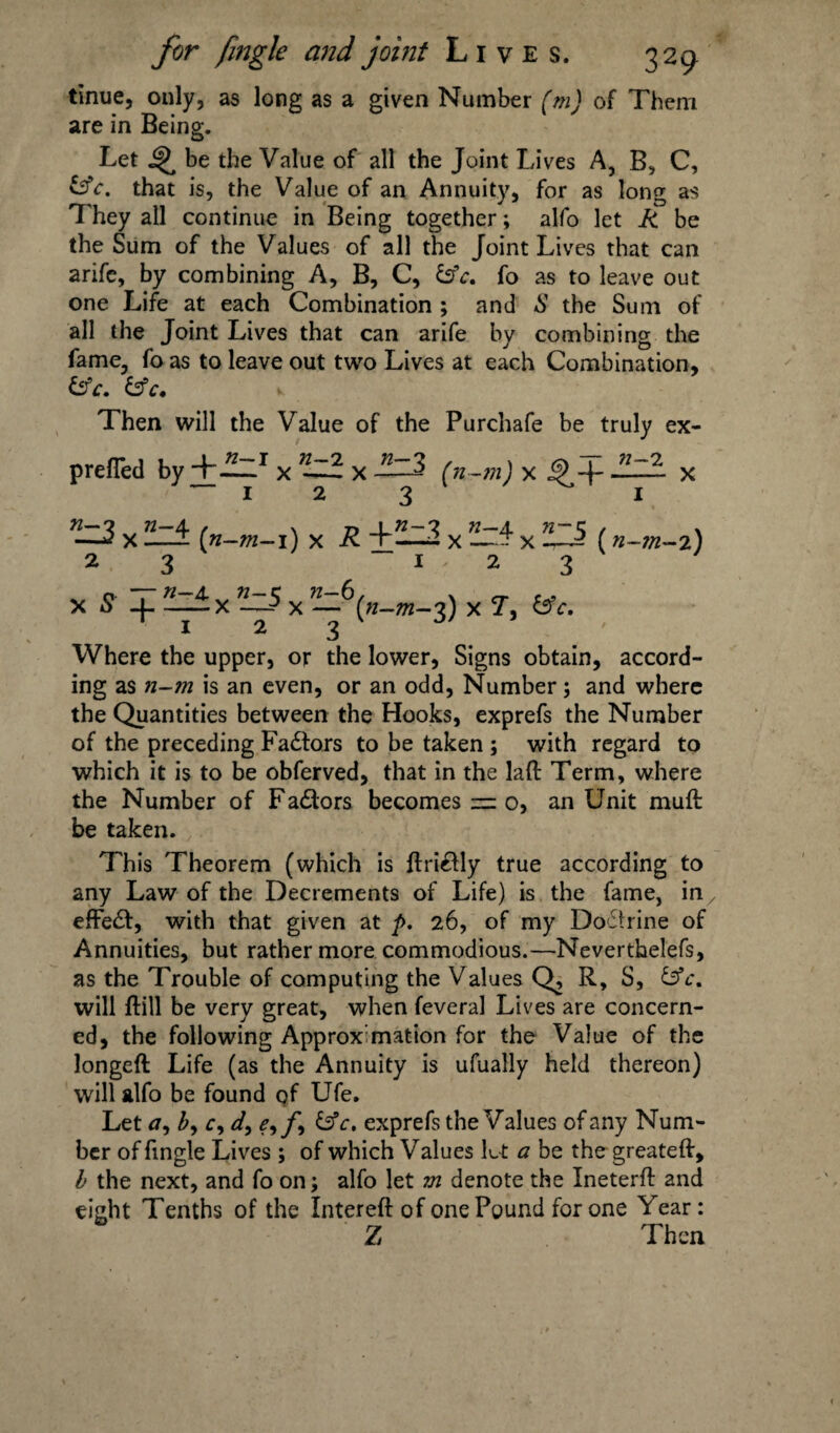 tinue, only, as long as a given Number (m) of Them are in Being. Let be the Value of all the Joint Lives A, B, C, &c. that is, the Value of an Annuity, for as long as 1 hey all continue in Being together; alfo let R be the Sum of the Values of all the Joint Lives that can arife, by combining A, B, C, &V. fo as to leave out one Life at each Combination ; and S the Sum of all the Joint Lives that can arife by combining the fame, fo as to leave out two Lives at each Combination, &c. &c. Then will the Value of the Purchafe be truly ex- prefTed byx n~^d. x (n-m) x - x x ^ (n-m-i) x R 3 x x ii-J? (n-m-i) 2 ^ j 3 x ' x 5 + ^x x 3) xT, &c, 1 2 3 Where the upper, or the lower, Signs obtain, accord¬ ing as n-m is an even, or an odd, Number; and where the Quantities between the Hooks, exprefs the Number of the preceding Fa&ors to be taken ; with regard to which it is to be obferved, that in the laft Term, where the Number of Factors becomes — o, an Unit muft be taken. This Theorem (which is ftri&ly true according to any Law of the Decrements of Life) is the fame, in effect, with that given at />. 26, of my Doctrine of Annuities, but rather more commodious.—Neverthelefs, as the Trouble of computing the Values Q, R, S, &c. will Hill be very great, when feveral Lives are concern¬ ed, the following Approximation for the Value of the longeft Life (as the Annuity is ufually held thereon) will alfo be found qf Ufe. Let a, by Cy dy eyfy &c, exprefs the Values of any Num¬ ber of fingle Lives ; of which Values Lt a be the greateft, h the next, and fo on; alfo let m denote the Ineterft and tight Tenths of the Intereft of one Pound for one Year: Z Then