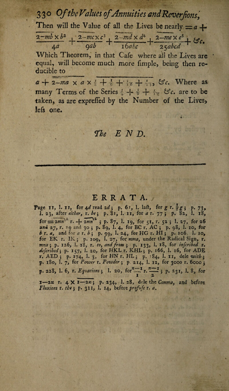 Then will the Value of all the Lives be nearly ~a -{- 2-mbxbz > 2-mcxc2 , 2-Wxi4 . 2- T——I——t -me xc5 , c. -+ cSc. 4# ' qab 1 16 ahc 1 2$abcd Which Theorem, in that Cafe where all the Lives are equal, will become much more fimple, being then re¬ ducible to a -f- i-ma x a x | 4 i +' I? + Where as many Terms of the Series \ -j- i + r-z CsV. are to be taken, as are exprefTed by the Number of the Lives, lefs one. The END. ERRATA./ Page xi, 1. ii, for 4^ read 2</; p. 6r, 1. laft, for g r. fjr j p. 73, J. 23, zittr either, x.be\ p.8l, 1. ii, for a r. 77 j p. 82, 1. 18, for = 2mn'z r. -f- 2*»« 3 p. 87, 1. 19, for 51, r. 52 3 1. 27, for 26 and 27, r. 29 and 30 5 p. 89, 1. 4, for BC r. AC 3 p. 98, J. 10, for b r. a, and for a r. b ; p. 99, 1. 24, for HG r. HI3 p. 106, 1. 10, for EK r. IK ; p. 109, 1. 27, for mma, under the Radical Sign, r. mna3 p. 126, 1. 18, r. to, and from 5 p. 133, 1. 18, for inferibed r. deferibedj p. 157, 1. 20, for HKL r. KHL3 p. 166, 1. 16, for ADE r. AED 5 p. 174, 1. 3, for HN r. HL 3 p. 184, 1. 11, dele •with; p. 180, 1. 7, for Power r. Powder ; p. 214, 1. 12, for 3000 r. 6000 3 p. 228, 1. 6, r. Equations j 1. 20, for”!!!.1 r. -—? 5 p. 231, I. 8, for 1 2 I—22: r. 4X1—2*; p. 234, I.28, dele the Comma, and before Fluxions r. the j p. 311, 1. 14, before profufe r. a.