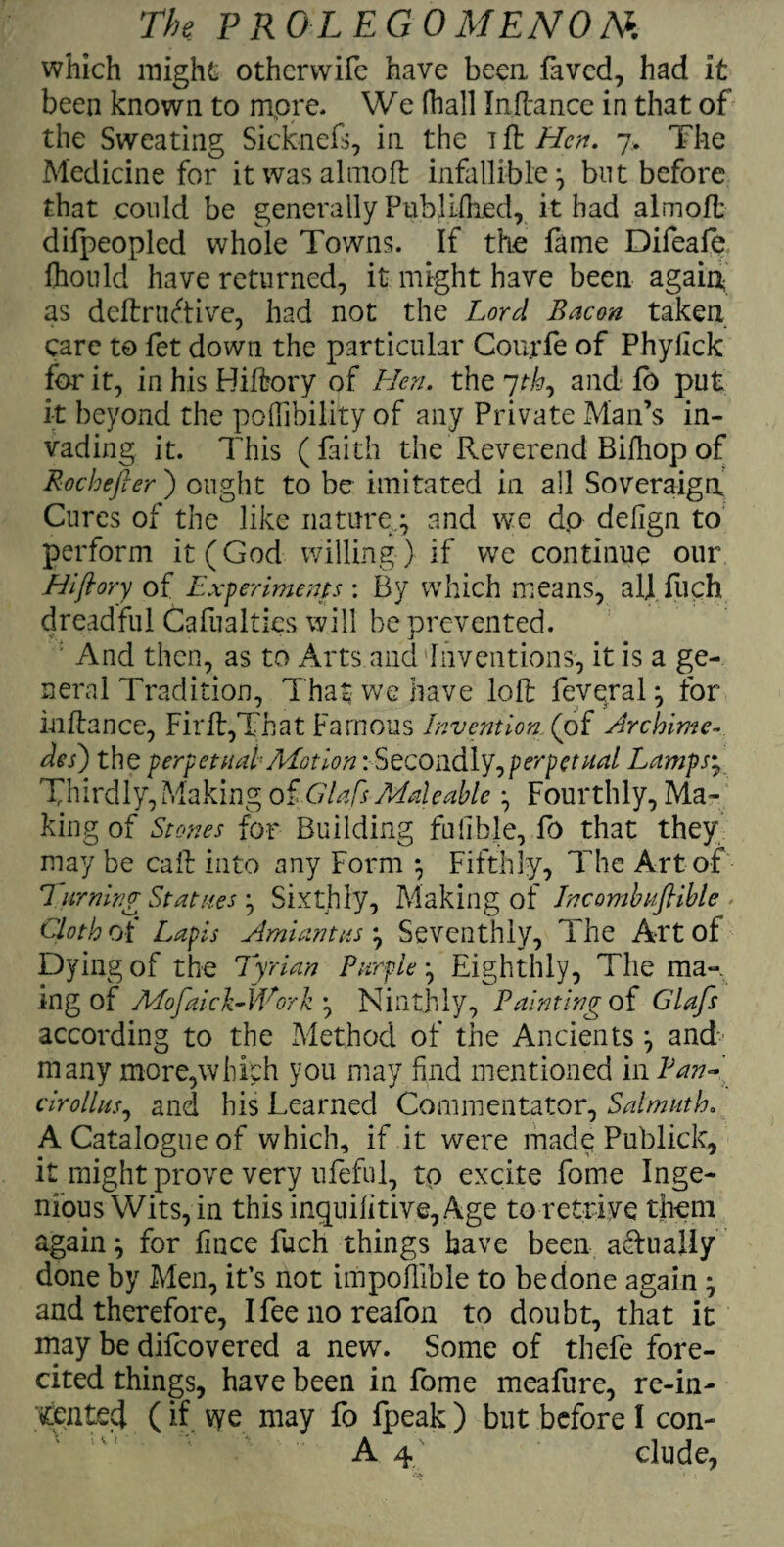 which might otherwife have been faved, had it been known to more* We fhall Inftancc in that of the Sweating Sicknefs, in the if\ Hen. 7. The Medicine for it was altnoft infallible ^ but before that could be generally Pub!idled, it bad almoft difpeopled whole Towns. If the fame Difeafe fhould have returned, it might have been again as deftruftive, had not the Lord Bacon taken care to fet down the particular Courfe of Phylick for it, in his Biftory of Hen. the 7th, and fb put it beyond the pofibility of any Private Man’s in¬ vading it. This (faith the Reverend Bifhop of Rocbefter) ought to be imitated in ail Soveraiga Cures of the like nature.; and we dp delign to perform it (God willing ) if we continue our Hi ft or y of Experiments : By which means, al] fuch dreadful Cafualties will be prevented. N'\ J : And then, as to Arts and Inventions, it is a ge¬ neral Tradition, That we have loft feveral; for inftance, Firft,That Famous Invention, (of Archime¬ des) the perpetual Motion: Secondly,perpetual Lamps• Thirdly, Making of dial's Maleable ; Fourthly, Ma¬ king of Stones for Building fulibje, fo that they may be caft into any Form ; Fifthly, The Art of 7 urning Statues ; Sixthly, Making of Jncombuftible Cloth cA Lapis simiantus; Seventhly, The Art of Dying of the Tyrian Purple; Eighthly, The mak¬ ing of Mofaick-lVork ; Ninthly, Painting of Glafs according to the Method of the Ancients; and- many more,which you may find mentioned in Pan~ cirollus, and his Learned Commentator, Salmuth. A Catalogue of which, if it were made Publick, it might prove very ufeful, to excite fome Inge¬ nious Wits, in this inquilitive, Age to retrive them again; for fince fuch things have been aTually done by Men, it’s not impofible to be done again; and therefore, Ifeenoreafon to doubt, that it may be difeovered a new. Some of thefe fore- cited things, have been in fome meafure, re-in- tented (if vye may fo fpeak ) but before I con- A 4 elude,