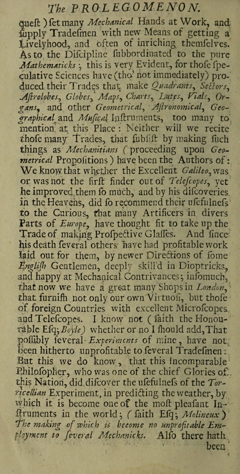 dueft )fetmany Mechanical Hands at Work, and fupply Tradefinen with nevv Means of getting a Xivelyhood, and often of inriching themfelves. As to the Difcipline fubbordinated to the pure Mat hema ticks } this is very Evident, for thofe fpe- culative Sciences have(thcf not immediately) pro¬ duced their Trades that make Quadrants, Seniors, jifiroiobes, Globes, Mays, Charts, Lutes, trials. Or¬ gans, and other Geometrical, LAftronomical, Geo¬ graphical and MhJicaI Inftruments, too many to mention at this Place : Neither will we recite ihofe many Trades, that fublift by making fuch things as Mechanicians (proceeding upon Geo¬ metrical Propoiitions) have been the Authors of: We know that whether the Excellent Galileo, was or was not the firffc finder out of Tclefcopes, yet lie improved them fo much, and by his difeoveries. iii the Heavens, did fo recommend their ufefulnefs to the Curious, that many Artificers in divers Parts of Europe, have thought fit to take up the Trade of making Profpe&ive Glaffes. And fincc his death feveral others; have had profitable work laid out for them, by newer Directions of fome English Gentlemen, deeply skill'd in Dioptricks? and happy at Mechanical Contrivances-, infomuch, thatnow we have a great many Shops in London, that furnifli not only our own Vii tuofi, but thofe of, foreign Countries with exxellentMicrofcop.es and Telefcopes. i know not ( faith the Elonou- rablc Efq}Boyle) whether or no I fhould add,That poffibly ieveraf Experiments of mine, have not; been hitherto unprofitable to feveral Tradcfmen: But this we do know, that this incomparable' Philofopher, who was one of the chief Glories of. this Nation, did difeover the ufefulnefs of the Tor- rice Ilian Experiment, in predicting the weather, by which it is become one of the moll: pleafant In- flruments in the world} ( faith Efq} Adolineux) The making of which is become no unprofitable Em¬ ployment to feveral Mechanicks. Alfo there hath ■ '; ' ; • • * been ’