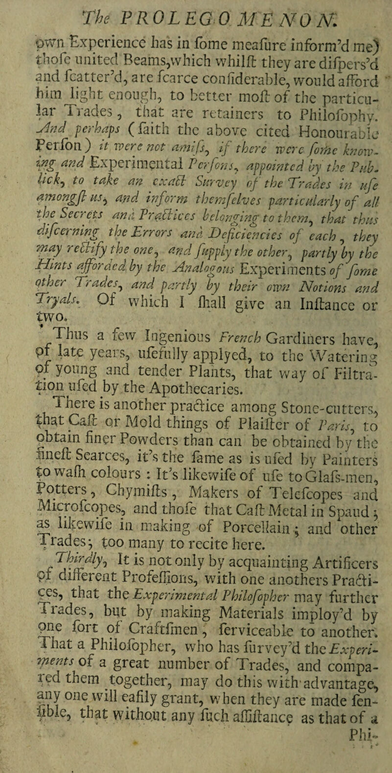 own Experience has in fome meafure inform’d me) thofe united Beams,which whilfl they are difpers’d and fcatter’d, are fcarce confiderable, would afford him light enough, to better moll: of the particu¬ lar 1 fades, that are retainers to PhilofophyJ Jlnd perhaps (faith the above cited Honourable perfon) it were not amifs, if there wereforte know - m Experimental Pcrfons, appointed by the PuL lick) to take an cxacl Survey of the Trades in life amongft us, and inform themfelves particularly of all the Secrets ana Practices belonging to them, that thus f ex' the Errors ana Deficiencies of each , they Tpiay t citify the one, and fupply the other, partly by the Flints afforded, by the Analogous Experiments of fome other Trades, and partly by their own Notions and Tryals. Of which 1 fhall give an Inftance or two. Thus a few Ingenious French Gardiners have, pl late years, ufefiilly applyed, to the Watering QX young and tender Plants, that way of Filtra¬ tion ufed by the Apothecaries. i here is another practice among Stone-cutters, that Gait or Mold things of Plaifter of Paris, to obtain finer Powders than can be obtained by the iniefl Searces, it’s the fame as is ufed by Painters to wafh colours : It’s likewife of ufe toGlafs-men, Potters, Ghymifls, Makers of Telcfcopes and Microfcopes, and thole that Calf Metal in Spaud ^ as likewife in making of Porcellain; and other Trades} too many to recite here. ? ^ hrrdly, It is not only by acquainting Artificers pr different Profeffions, with one anothers Practi¬ ces, that the Experimental Philofopher may further Trades, but by making Materials imploy’d by pne fort of Craftfinen, ferviceable to another. That a Philofopher, who has Purvey’d thc Experi¬ ments of a great number of Trades, and compa- itd them together, may do this with'advantage, any one will eafily grant, when they are made fen- lible, that without any fuch affiftance as that of a Phi-