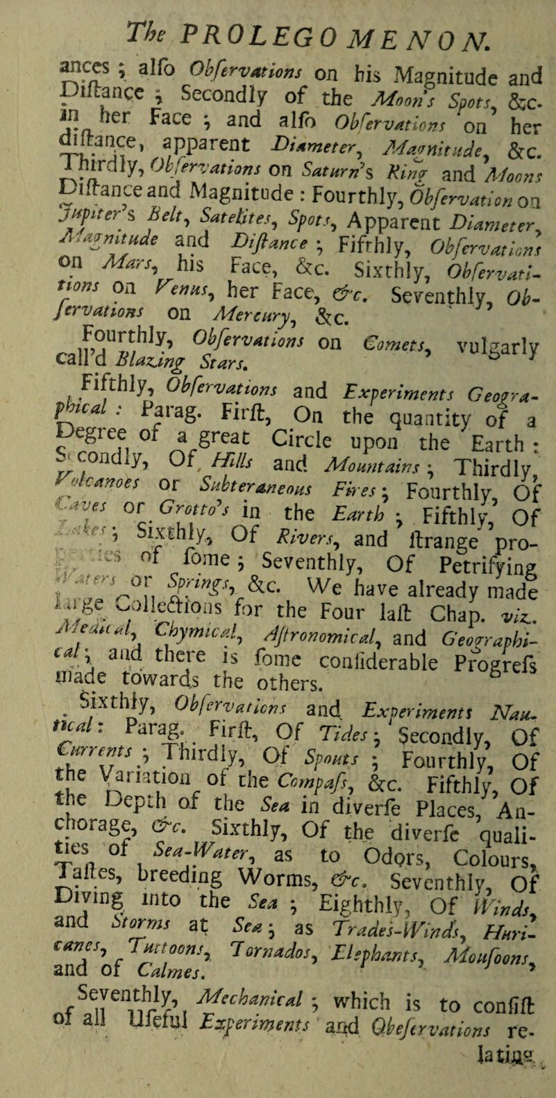 ances ; alfo Obfervmions on his Magnitude and Diftance , Secondly of the Moons Spots, &c- in ler Face -, and alio Observations on her distance, apparent Diameter, Magnitude, &c. Ihndiy, Ob/ervations on Saturn’s Km? and Moons Diftance and Magnitude : Fourthly, Obfervation on jitpneri Belt, Sat elites, Spots, Apparent Diameter, A.aenitude and ityW, ; Fifthly, Observations on /Ffev, his Face, &c. Sixthly, ObServati- uons on renus, her Face, &c. Seventhly, Ob- } ovations on Afercury^ ClmmX “ Cmm’ Fifthly, Observations and Experiments Geofra- ?™al •' pf a8- Firft, On the quantity of a egiee or a great Circle upon the Earth : condly, Of Hills and Mountains-, Thirdly I elcances or Subteraneous Fires-, Fourthly, Of . °c- Gruit0 * *r C^e •> Fifthly, Of s“thly. Of Rivers, and ftrange pro- ' ’ °f f°me; Seventhly, Of Petrifying i jr U0!. SIPnS\^. We have already made '.M -/^eftions for the Four laft Chap. viz.. AseiUtul Chymicd, Agronomical, and Georrapbi- ea , and there is fome conliderable Progrefs made towards the others. & Sixthly, Observations and Experiment! Nau. tua . arag. Firft, Of Tides- Secondly, Of Currents p Thirdly, Of Spouts ■ Fourthly, Of the Variation of the Compafs, &c. Fifthly, Of the Depdi of the Sea in diverfe Places, An- ti«ra«f’ f M,5lXthl7’ °f the diverl'c quali- of Sea-Water, as to Odprs, Colours, Talles, breeding Worms, eft. Seventhly, Of Diving into the Sen ; Eighthly, Of Winds, and Storms at Sea-, as Trades-WinJs, Huri- cancs, Tut toons. Tornados, Elephants, Moufoons, and of Calmes. 1 ’ Seventhly, Mechanical which is to confift ot all Ufeful Experiments and Qbeftrvations re- ' la ting
