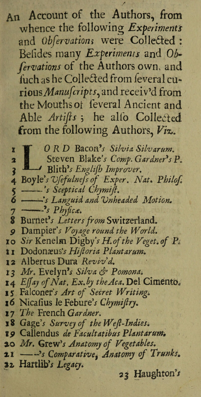 An Account of the Authors, from whence the following Experiments and Obfervatiom were Collected : Belides many Experiments and Ob¬ servations of the Authors own. and luch as he Colle&ed from feveral cu¬ rious Manufcripts, and receiv’d from the Mouths of feveral Ancient and Able Artifis ; he alio Collected from the following Authors, Vi%. t 'W 0 R D Bacon’y Silvia Silvarum. 2 8 Steven BlakeV Comp. Gardners Pt j •*—/ BlithV Englifb Improver. 4 Boy]t sVfefulnefs of Exper. Nat. Philof 5 -fs Sceptical Chymijl. 6 ■— 's Languid and Unheaded Motion„ 7 —-V Phyfic4, 8 BurnetV Letters from Switzerland. 9 DampierV Voyage round the World. xo Sir Kenelm DigbyVii of the Veget.of Pi 11 Dodon^usV Hijloria Plant arum. 12 Albertus Dura Reviv'd. 13 Mr. EvelynV Silva & Pomona* 14 Effay of Nat. Ex.by theAca. Del Cimento, 15 Falconer's Art of Secret Writing. 16 Nicafius Ie FebureV Chymijlry. 17 The French Gardner. f 18 GageV Survey of the Wejl-Indiesi 19 Callendus de Facultatibus Plantarum* *0 Mr. GrewV Anatomy of Vegetables. xi-?s Comparative, Anatomy of Trunks. XX HartlibV Legacy. 23 HaughtonV
