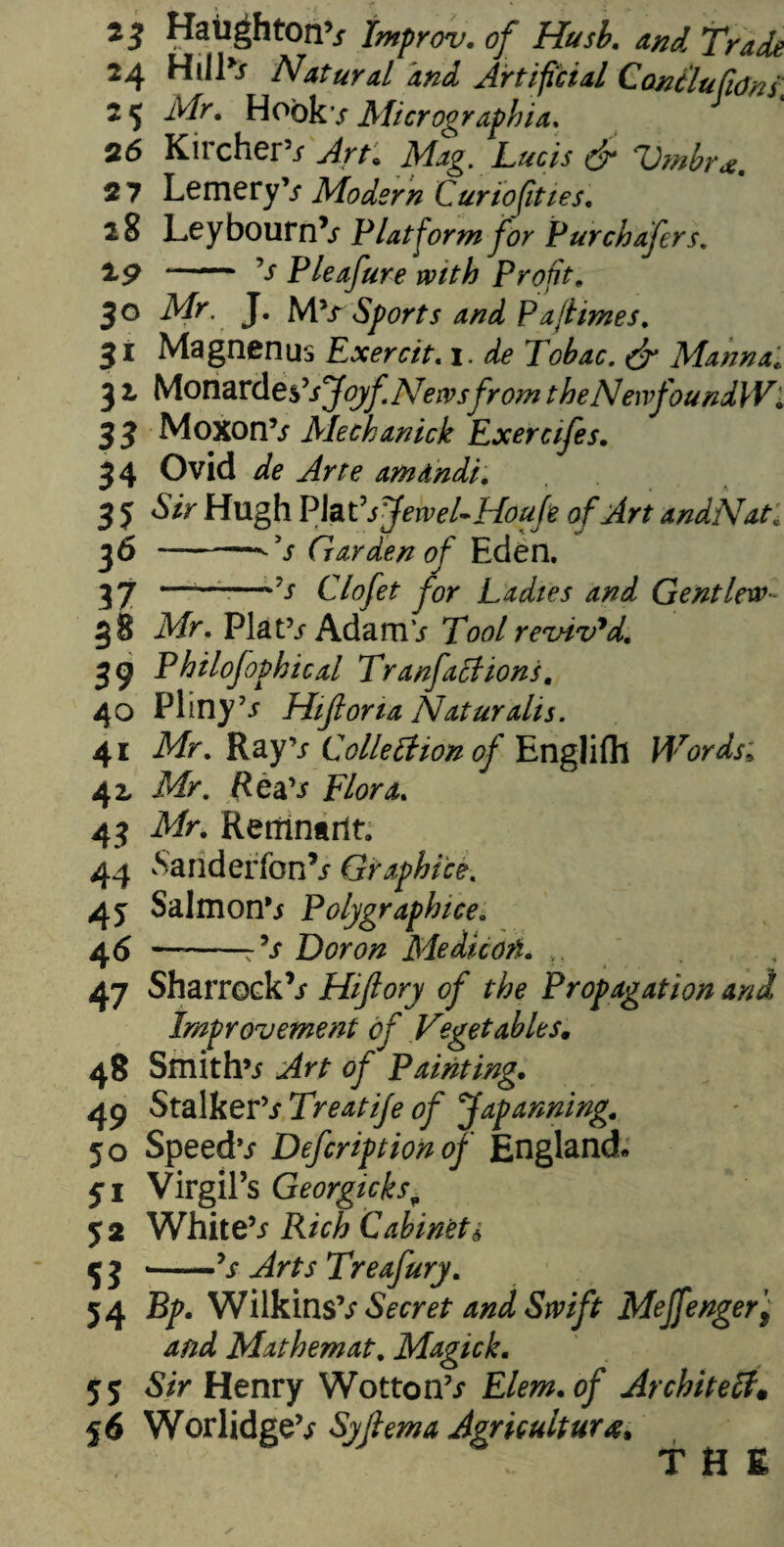 23 HailghtonV Improv. of Husb. and Trade 24 HiIP* Natural and Artificial ConclufiOns; 2 5 Air. Hook / Micrographia. 26 Kircher5* Jrr. Mag. Lucis dr Vmbr*. 27 LemeryV Modern Curiofities. 28 Ley bourn V Platform for Pur chafers. 1*9 *— V Pleafure with Profit. 30 ik/r J. MSports and Pajiimes. 31 Magnenus Exercit. 1. ^ Tobac. dr Manna* 5 2 Monardes’^y^ News from theNenfoundW■ 3 3 MoxonV Mechanick Exercifes. 34 Ovid dfe amdndi. 3 5 Sir Hugh Plat ’sJewel-Houfe of Art andNat; 36 - V Garden of Eden. 3 7 ——■—•’* Clofet for Ladies and Gent lew- 38 Mr. PlatV Ada mV Tool revived. 39 Phtlofophical Tranfaclions. 40 Pliny ’* Hifiona Nat ur alls. 41 Mr. Ray’* Collection of Englifh Words; 42 Mr. Rea’* Flora. 43 Mr. Remnarlt 44 Sariderfon’* Graphite. 4y Salmon’* Polygraph ice. 4* “-^ Dor on Medicori. 47 Sharrock’* Hijlory of the Propagation and Improvement of Vegetables. 48 Smith’* ^ Painting. 49 Stalker’* Treatije of Japanning. 50 Speed** Defcriptionof England* 51 Virgil’s Georgicks■„ y 2 White’* Cabinet * 5 j -V ^r** Treafury. 54 Wilkins’* Secret and Swift Mejfenger, and Mathemat. Magick. 55 S/V Henry Wotton’* Elem.of Architect* 56 Worlidge’* $yftema Agriculture* THE