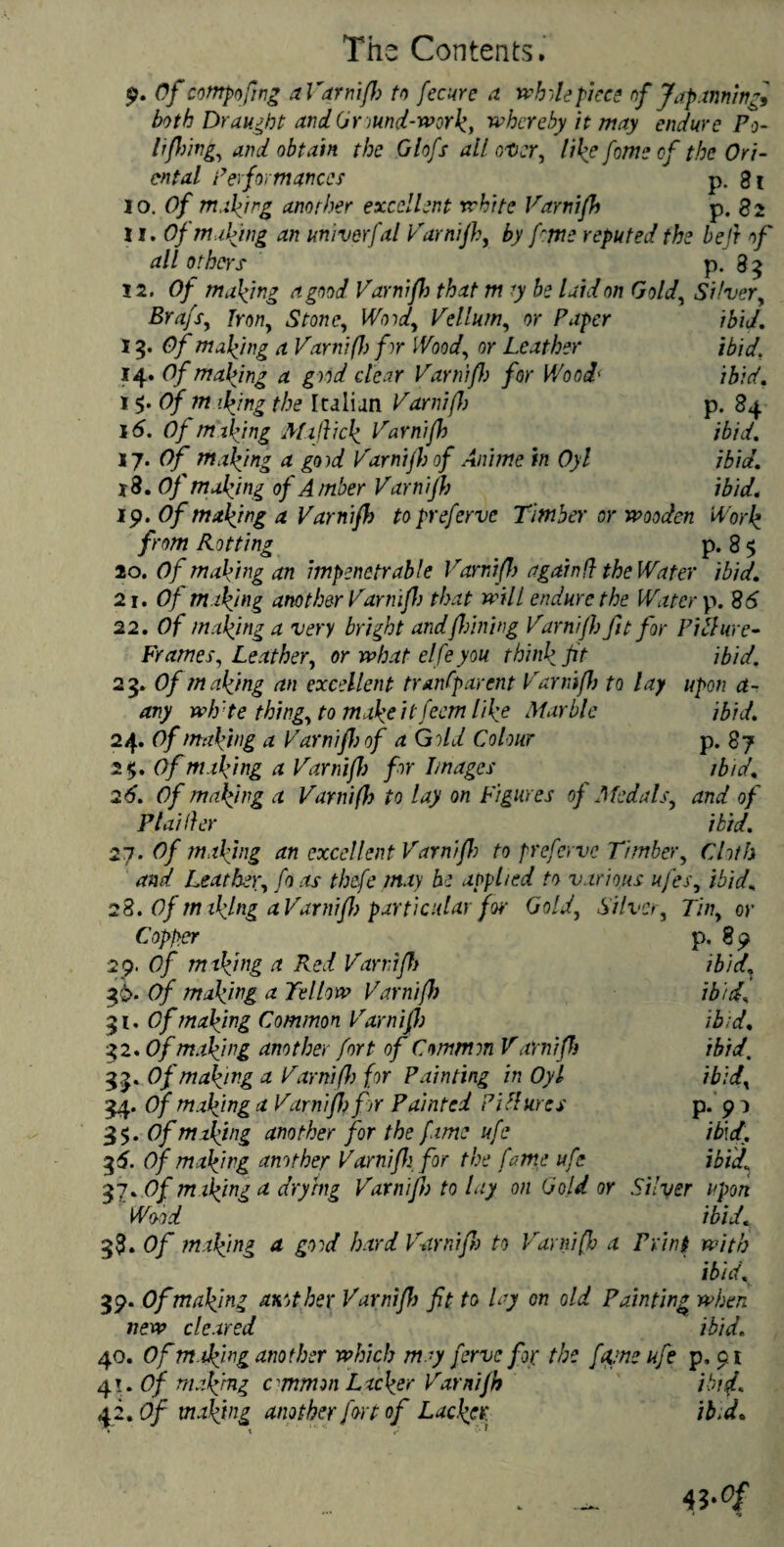 9. Of cotnpofing aVarnifl) to fee nr c a while piece of Jap.timing, both Draught andGr mnd-work, whereby it may endure Po- l firing, and obtain the Glofs all otter, like fome of the Ori¬ ental Performances p. 81 10. Of making another excellent white Varnifh p. 82 11. Of making an univerfal Varnifh, by fme reputed the heft of all others P-8? 12. Of making a good Varnifh that m .7 be laid on Gold, Silver, Brafs, iron, Stone, Wood, Vellum, or Paper ibid. 13. of making a Varnifh fir Wood, or Leather ibid. 14. Of mabjng a good clear Varnifh for Wood' ibid. i$.Ofm iking the kalian Varnifh p. 84 16. Of making Maffick Varnifh ibid. 17. Of making a good Varnifh of Anime in Oyl ibid. 18. Of making of Amber Varnifh ibid, ip. Of making a Varnifh topreferve Timber or wooden Work from Rotting p. 8 5 20. Of making an impenetrable Varnifh again!} the Water ibid. 2 r. Of making another Varnifh that will endure the Water p. 86 22. Of making a very bright and fliming Varnifh fit for Pi blur e- Frames, Leather, or what elfe you think ft ibid. 23. Of making an excellent tranfparcnt Varnifh to lay upon ct- any wh'te thing, to makeitfeem like Marble ibid. 24. Of making a Varnifh of a Gild Colour p. 87 2$. Of making a Varnifh for Images ibid. 26. Of malfmg a Varnifh to lay on Figures of Medals, and of Piaider ibid. 27. Of making an excellent Varnifh to preferve Timber, Cloth and Leather, fo as thefe may be applied to various ufes, ibid„ 28. Of making a Varnifh particular for Gold, Silver, Tin, or Copper p. 8p 29. Of miking a Red Varnifh ibid. 36- Of making a Tellow Varnifh ibid, 31 .Of making Common Varnifh ibid. 32. Of making another fort of Common V ami ft) ibid. 33. Of making a Varnifh for Painting in Oyl ibid, 34. Of making a Varnifh for Painted P Mures p. 91 35. Of making another for the fame ufe \b\d. 35. Of making another Varnifh for the fame ufe ibid 37. Of m iking a drying Varnifh to lay on Gold or Silver upon Wood ibid« 38. Of making a good hard Varnifh to Varnifh a Print with ibid. 39. Of making another Varnifh fit to lay on old Painting when new cleared ibid. 40. Of making another which may ferve for the fame ufe p, 91 4i.Of making e mmon Lacker Varnifh ibid. 42. Of making another fort of Lacker ib.d.