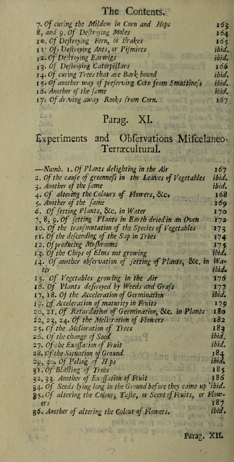 7. Of curing the Mildew in Corn and Hops 16$ 8, and 9. Of Deftreying Moles 164 i®. Of Dejhoying Fern, or Brakes 16$ 11* Of> Dejhoying Ants, or Pijmires ibid. 1 '2.0/ Deli toying Earwigs ibid. 13. <9/ Defraying Caterpillars 166 14. Of curing Trees that are Bark hound ibid. 15. Of another way of preserving Corn from Smuttinefs ibid. 16. Another of the fame ibid. 17. Of dr. vi ng away Rooks from Corn. 167 Parag. XL Experiments and Obfervations Mifcelaneo- Temrcultural. —Numb. 1. Of Plants delighting in the Air 167 2. Of the caufe of greennefs in the Leaves of Vegetables ibid. 3. Another of the fame ibid. 4. Of altering the Colours of Flowers, &c? 168 5. Another of the fame *7 169 6. Of fetting Plants, &c. in Water 170 7. 8, 9. Of fetting Plants in Earth dried in an Oven 172 10. Of the tranfmutation of the Species of Vegetables 173 j 1 .Of the deftending of the Sap in Trees 174 12. Ofproducing Mtifbrooms ' 175 13. Of the Chips of Elms not growing ibid.\ 14. Of another obfervation of jetting of Plants, SCc. in Wa* ter ibid. 1 5. Of Vegetables growing in the Air 176 16. Of Plants defrayed by Weeds and Grafs 177 11, 18. Of the Acceleration of Germination ibidi, j 9. of Acceleration of maturity in Fruits 179 2o,2i .Of Retardation of Germination, &c. in Plants 180 22, 23, 24. Of the Melioration of Flowers 182 25. Of the Melioration of Trees 183 26. Of the change of Seed ibid. 27. Oflhe Exojfation of Fruit ibid. 2 8. Of the Situation of Ground 18*1 29, 30.. Of Poling of Hps ibid. 31 .Of Blading of Trees 185 32,33. Another of Exojfation of Fruit 18 6 34. Of Seeds lying long in the Ground before they came up 'ibid. 35. Of altering the Colour, Tafie, or Scent of Fruits, or Flow¬ ers ' 187 g 6. Another of altering the Colour of Flowers. ibid* Parag. XII. -O