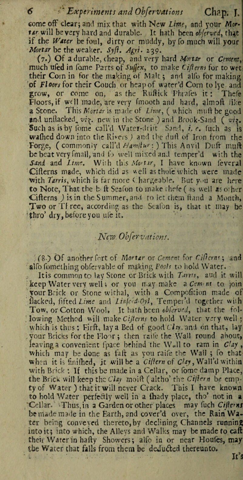 come off clear; and mix that with New Lime, and your Mor- t&r will be very hard and durable. It hath been objcrved, th^t if the Water befoul, dirty or muddy, byfo much will your Mortar be the weaker. Syft. Agri. 139. (?•) Of a durable, cheap, and very hard Mortar or Cement, much ufed in fame Parts of Sufj'ex, to make Cifterm for to wet their Corn in for the making, of Malt; and alfo for making of Floors for their Couch or heap of water’d Corn to lye and grow, or come on, as the Ruflick Phrafes it: Thefe Floors, if well made, are very fmooth and hard, almoft like a Stone. This Mortar is made of Lime, ( uhich muff be good and unbacked., vi%. new in the Stone ) and Brook-Sand ( vi%. Such as is by feme call’d Water-drift Sand, i. r. fuch as is waflied down into the Rivers) and the dull of Iron from the Forge, ( commonly call’d tiantltur:) This Anvil Duft muff be beat very fmall, and to well mixed and temper’d with the Sand and Lime, Wiih this Mo'tar, I have known feveral Citterns made, which did as well as thole which were made with Tarris, which is far more ( hargeable. But y.»u are here to Note, That the b ft Seafon to make thefe ( is well as o'her Cifterns ) is in the Summer, and ro let them hand a Month, Two or Tf ree, according as the Seafon is, that it may be •^hro’ dry,beforeyou ufe it. v. • ' , New Obfervations. i • i (8.) Of another fort of Mortar or Cement for CiOerrn ; and alfo fortieth mg obfcrvable of making Pooh to hold Water. Itis common to lay Stone or Brick with Tarns, aud it will keep Water very well v or you may make a Cewnt to join your Brick or Stone withal, w ith a Compofition made of flacked, lifted Lime and Linjcid-Oyl, Temper’d together wish Tow, or Cotton Wool* It hath been cbferved, that the fol¬ lowing Method will make Cijtcrns to hold Water very well ; which is thus: Firft, lay a Bed of good City, and on that, lay your Bricks for the Flo >r ; then raile the Wall round about, leaving a convenient lpace behind the W«ll to ram in CUy , which may be done as faft as you raife the Wall ; fo that when it is finifhed, jt will be a Cificm of Clay, Wall’d within with Brick *. If this be made in a Cellar, or fome damp Place, the Brick will keep the Clay moift ( altho’ the Cillern be emp¬ ty of Water ) that it will never Crack. This I have known to hold Water perfectly well in a lhady place, tho’ not in a 'Cellar- Thus, in a Garden or other places may fuch Cifterns be made made in the Earth, and cover’d over, the Rain Wa¬ ter being conveyed thereto,by declining Channels running into it; into which, the Alleys and Walks may be made to caft theii Water in hafty Showers; alfo in or near Houfes, may ibe Water that falls from them be deduced thereunto. ‘ l ■ .1 ■ It’s