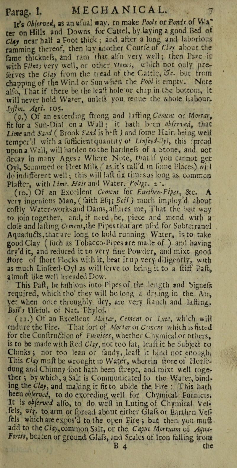It's Ob(erved, as anufual way, to make Pools orPondt of Wa* ter on Hills and Downs for Catrel, by laying a good Bed of CUy near half a Foot thick; and after along and laborious ramming thereof, then lay another Courfeof CUy about the fame thicknefs, and ram 'that alfo very well; then Pave it with Flints very well, or other stones, which not only pre- ferves the CUy from the tread of the Cattle, °dc. but from chapping of the Wind or Sun when the Pool is empty. Note alfo, That if there be the leaft hole or chap in the bottom, it will never hold Wafer, unlefs you renue the whole Labour. Syftm. Atru 105. (9.) Of an exceeding ftrong and luffing Cement or Mortar# fit for a Sun-Dial on a Wall; it hath b.-tn obfened, that Lime and Sand ( Brook Sand is b*ft ) and fome Hair, being well temper’d with a fufikientquantity of Linfeed-Oyl, this fpread upon a Wall, will harden to the hardnefs of a otone, and not decay in many Ages: Where Note, tnatif you cannot get Oyh Scummed or Fleet Milk ( as it's call’d in fome Places) vvi l do indifferent well; this will la ft fix times as long as common Plafter, with Lime, flair and Water. Poltgr. z\ (to.) Of an Excellent Cement for Earthen-Pipes, &c. A very ingenious Man, ( faith Elq; Boil) much imploy’d about: coftly Water-worksand Dams, affuies me, That the bed way to join together, and, if nted . be, piece and mend with a dole and lafting Cement,the Pipes that are ufrd for Subterranel Aquadu&s,that are long to hold running Water, is to take good Clay ( fuch as Tobacco-Pipes are made of ) and having dry’d it, and reduced it to very fine Powder, and mixt good ftore of flhort Flocks with it, beat it up very diligently, with as much Linfeed-Oyl as will ferve to bring it to a ft iff Pad, almoft like well kneaded Dow. This Paft, he fafhions into Pipes of the length and bignefs required, which tho’ they will be long a dry ing in the Air, yet when once throughly dry, are very ftaueh and lafting. Boil's Ufeful. of Nat. Phylof. (11.) Of an Excellent Mortar, Cement or lute, which will endure the Fire. That fort of Mortar or C-mm which is fitted for the Conftru&jon of Pumices, whether Chymical or others, is to be made with Red Clay, not too fat, leaft it be Subjeti to Chinks; nor too lean or Tandy, leaft it bind not enough. This Clay mnft be wrought in Watcrn, wherein ftore of Horfe- dung ar.d Chimny -foot hath been fteept, and mixt well toge¬ ther ; by which, a Salt is Communicated to the Water, bind¬ ing the Clay, and making it fit to abide the Fire ; This hath been objerved> to do exceeding well for. Chymical Furnices. It is obferved alfo, to do well in Luting of Chymical- Yet- fels, vif. to arm or fpread about either Glafs or Earthen Vef- fels which are expos’d to the open Fire; but then, you muft add to the Clay,common Salt, or the Caput Mortuum of Aqua- fonts, beaten or ground Glafs, and Scales of Iron falling from B 4 the