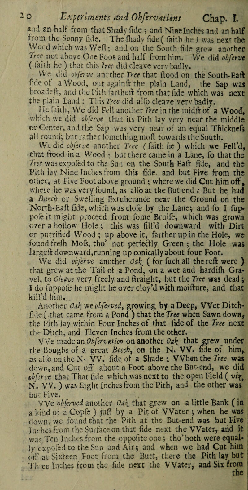 a;i:l an half from that Shady fide ; and Nine Inches and an half from the Sunny fide. The fhady fide( faith he) was nexr the Word which was Weld; and on the South fide grew another Tree not above One Fooe and half from him. We did obferve ( faith he ) that this hee did cleave very badly. We did obferve another Tree that flood on the South*Eaft fide of a Wood, out again ft the plain Land, the Sap was broadeft, and the Pith fartheft from that fide which was next the plain Land : This free did alfo cleave very badly. He faith, We did Fell another Tree in the midft of a Wood, which we did obferve that its Pith lay very near the middle or Center, and the Sap was very near of an equal Thicknefs all round; but rather fomethingmoft towards the South. Wc did obferve another Tree ( faith he ) which we Fell’d, that flood in a Wood • but there came in a Lane, fo that the Tree wasexpofedto the Sun on the South Eaft fide, and the Pith lay Nine Inches from this fide, and but Five from the ocher, at Five Foot above ground ; where we did Cut him off, where he was very found, as alfo at the But end : But he had a Bunch or Swelling Exruberance near the Ground on the Ncrth*Eaft fide, which was clofe by the Lane; and fo I fup- pole it might proceed from fome Bruife, which was grown over a hollow Hole; this was fill’d downward with Dirt or putrified Wood ; up above it, farther up in the Hole, we foundfrefh Mofs, tho’ not perfectly Green; the Hole was krgeft downward,running up conically about four Foot. We did obferve another Oak. ( for fuch all the reft were ) that grew at the Tail of a Pond, on a wet and hardifh Gra¬ vel, to Cleave very freely and ftraight, but the Tree was dead ; I do fuppofe he might be over cloy’d with moifture, and that kill’d him. Another Oak vjeobfervedt growing by a Deep, Wet Ditch- fide ( that came from a Pond ) that the Tree when Sawn down, the Pith lay within Four Inches of that fide of the Tree next the Ditch, and Eleven Inches from the other. We made an Obfervttion on another Oak that grew under the Boughs of a great Beech, on the N. W. fide of him, as alfo on the N- VV. tide of a Shade *. When the Tree was down,and Cut off about a Foot above theBut-end, we did obferve that That fide which was next to the open Field ( vif# N. W. ) was Eight Inches from the Pith, and the other was but Five. We objerved another Oak that grew on a little Bank (in a kind of a Copfe ) juft by a Pit of Water ; when he was down, we found that the Pith at the But-end was but Five Lu bes from the Surface on that fide next the Water, and it was Ten Inches from the oppoftte one; tho’both were equal¬ ly expofedto the Sun and Air; and when we had Cut him off at Sixteen Foot from the Butt, there the Pith lay but Th ee Inches from the fide next the Water, and Six from the