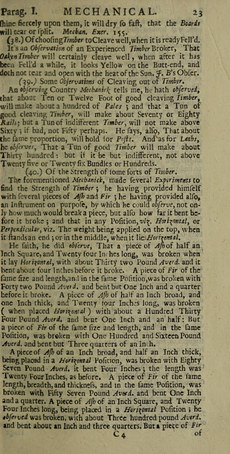 fhine fiercely upon them, it will dry fo faft, that the Boards will tear or fplit. Meehan, Exer, 155. (3 8.) Of choofingT/wfor toCleave well,when it is ready Fell’d. It's an Observation of an Experienced Timber Broker, That Oaken Timber wiW certainly cleave well, when after it has been Fell’d a while, it looks Yellow on the Butt*end, and doth not tear and open with the heat of the Sun. B’s Obfer. (l9») Some Objections of Cleaving out of Timber, An ibferving Country Mechanirk tells me, he hath obferved, that about Tenor Twelve Foot of good cleaving Timber 9 will make about a hundred of Files ; and that a Tun of good cleaving Timber, will make about Seventy or Eighty Kails; but a Tun of indifferent Timber, will not make above Sixtyif bad, not Fifty perhaps. He fays, alfo, That about the fame proportion, will hold lor Pofis. And as for laths, he ebferves, That a Tun of good Timber will make about Thirty hundred; but if it be but indifferent, not above Twenty five or Twenty fix Bundles or Hundreds. (40.) Of the Strength of lome forts of Timber, The forementioned Mechanick, made feveral Experiments to find the Strength of Timber ; he having provided himfelf with feveral pieces of Ajh and Fir ; he having provided alfo, an Inftrument on purpofe, by which he could obferve, not on¬ ly how much would break a piece, but alfo how far it bent be¬ fore it broke; and that in any Pofition,vl^ Horizontal, or Perpendicular, viz. The weight being applied on the top, when it ftandsan end ; or in the middle, when it IteiHorhontal, He faith, he did obferve, That a piece of Apoi half an Inch Square, and Twenty four In; hes long, was broken when it lay Horizontal, with about Thirty two Pound Averd. and it bent about four Inches before it broke. A piece of Fir of the fame fize and length,and in the fame Pofition,was broken with Forty two Pound Averd, and bent but One Inch and a quarter before it broke. A piece of Ajh of half an Inch broad, and one Inch thick, and Twenty four Inches long, was broken ( when placed Horizontal ) with about a Hundred Thirty Four Pound Averd, and bcRt One Inch and an’ half: But a piece of Fir of the fame lize and length, and in the fame Pofition, was broken with One Hundred and Sixteen Pound Averd. and bent but Three quarters of an Inch. A piece of Ajh of an Inch broad, and half an Inch thick, being placed in a Horizontal Pofition, was broken with Eighty Seven Pound Averd, it bent Four Inches; the length was Twenty Four Inches, as before. A piece of Fir of the fame length, breadth, and thicknefs, and in the fame Pofition, was broken with Fifty Seven Pound Averd, and bent One Inch and a quarter. A piece of Ajb of an Inch Square, and Twenty- Four Inches long, being placed in a Horizontal Pofition j he abferved was broken, with about Three hundred pound Averd, and bent about an Inch and three quarters. But a pie^e of Fir C4 of