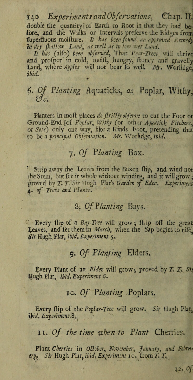 double the quantity!- of Earth to Root in that thev had be¬ fore, and the Walks or Intervals preferve the Ridges from fuperfluous moifture. It has been found an approved limed} in dry /hallow Land, as well as in lovp wet Land. It has (alfo) been obferved, That Pear-Trees will thrive and profper in cold, moil!, hungry, Roney and gravelly land, where Apples will not bear fo well. Mr. Worlidge, ibid. ♦ 6. Of Planting Aquaticks, as Poplar, Withy, 67c. Planters in moft places do flriBly obferve to cut the Foot or Ground-End |'of Poplar, Withy (or otWr Aquaticf Pitchers, or Sets) only one way, like a Kinds Foot, pretending that to be a principal Obfsrvatm. Mr. Worlidge, ibid. 7. Of Planting Box. r Scrip away the Leaves from the Boxen flip, and wind not the Stem, butfet it whole without winding, and it will grow • proved by T. T*. Sir Hugh Plat’s Garden of Eden, Experiment 4. of Trees and Plants. » ^ 8. Of Planting Bays. Every flip of a Bay-Tree will grow*, ft.ip off the great leaves, and fet them in March, when the Sap begins to rife, Sir Hugh Plat, ibid. Experiment $. 9, Of Planting Elders. Every Plant of an Elder, will grow j proved by T. T. Sh Hugh Plat, ibid. Experiment 6. 10. Of Planting Poplars. Every flip of the Poplar-fee? will grow. Sir Hugh Plat3 ibid. Experiments , 11. Of the time when to Plant Cherries. Plant Cherries in October, November, January, and Febrn- ci'.'p? Sir Hugh Plat, ibid, Experiment ie, from T T,