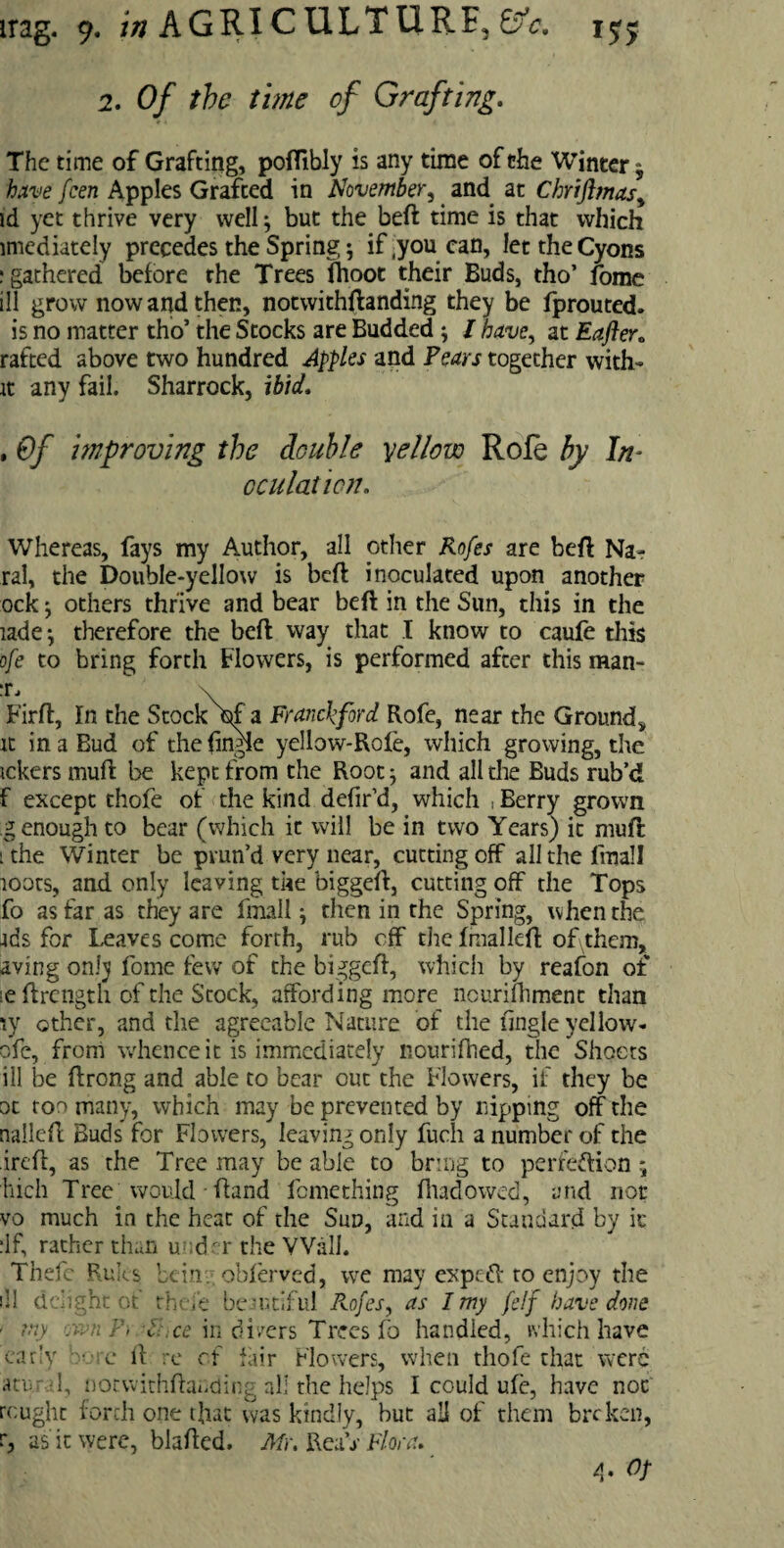 irag. 9. ///AGRICULTURE,^. 1$$ 2. Of the time of Grafting. The time of Grafting, poflibly is any time of the Winter $ have feen Apples Grafted in November, and at Chriflmas,, id yet thrive very well; but the beft time is that which imediately precedes the Spring; if ,you can, lettheCyons ; gathered before the Trees fhoot their Buds, tho’ fome ill grow now and then, notwithstanding they be fprouted. is no matter tho’ the Stocks are Budded ; I have, at Eafter„ rafted above two hundred Apples and Pears together with- it any fail. Sharrock, ibid. , Of improving the double yellow Role by In¬ oculation. Whereas, fays my Author, all other Rofes are beft Na- ral, the Double-yellow is beft inoculated upon another ock; others thrive and bear beft in the Sun, this in the lade; therefore the beft way that I know to caufe this ofe to bring forth Flowers, is performed after this man- Firft, In the Stock\f a Franck ford Rofe, near the Ground* it in a Bud of the {ingle yellow-Role, which growing, the tekers muff be kept from the Root; and all the Buds rub’d f except thofe of the kind defir’d, which , Berry grown genough to bear (which it will be in two Years) it muft 1 the Winter be prun’d very near, cutting off all the fmall loots, and only leaving the biggeft, cutting off the Tops fo as far as they are fmall; then in the Spring, when the ids for Leaves come forth, rub off the Imalleft of\them, aving only fome few of the biggeft, which by reafon of ieftrength of the Stock, affording more ncurifhment than \y other, and die agreeable Nature of the tingle yellow- ofe, from whence it is immediately nourifhed, the Shoots ill be ftrong and able to bear out the Flowers, if they be ot too many, which may be prevented by nipping off the nalleft Buds for Flowers, leaving only fuch a number of the ireft, as the Tree may be able to bring to perfeftion; hich Tree would • ftand femething Iliad owed, and not vo much in the heat of the Sun, and in a Standard by it ilf, rather than u d er the Wall. Thefe Rules beta, oblerved, we may expeft to enjoy the dl delight of thefe beautiful Rofes, as I my felf have done • my jwnP, Nxe in divers Trees fo handled, which have early ■ c It re of fair Flowers, when thofe that were atu 1, notwitliftauding all the helps I could ule, have not rcught forth one that was kindly, but all of them breken, r, as it were, blafted. Mr. ReaiV Flora. g. Of
