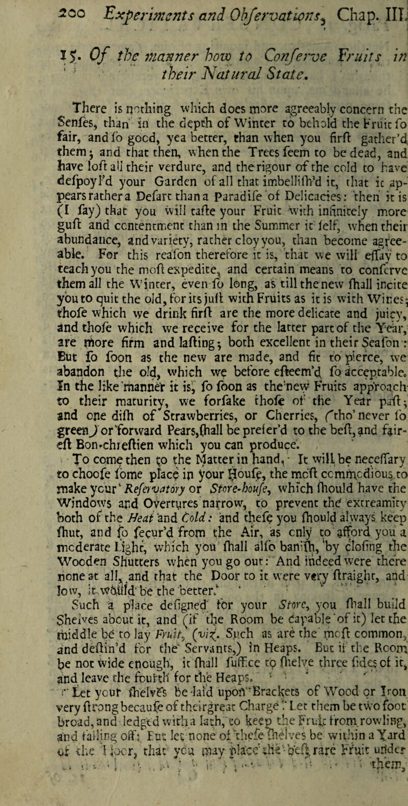 15. Of the manner bow to Conferva Fruits in their Natural State. There is nothing which does more agreeably concern the Senfes, than in the depth of Winter to behold the Fruit fo fair, and lo good, yea better, than when you firft gather’d themj and that then, when the Trees feem to be dead, and have loft all their verdure, and the rigour of the cold to have defpoyl’d your Garden of all that imbellifh’d it, that ic ap¬ pears rather a Defart than a Paradife of Delicacies: then it is (I fay) that you will tafte your Fruit with infinitely more guft and contentment than in the Summer it lelf, when their abundance, and variety, rather cloy you, than become agree¬ able. For this reafon therefore ic is, that we will eftay to teach you the moft expedite, and certain means to confcrve them all the Winter, even fo long, as till the new fhall incite you to quit the old, for its julf with Fruits as it is with Wines; thofe which we drink firft are the more delicate and juicy, and thofe which we receive for the latter part of the Year, are more firm and lading j both excellent in their Scafon: But fo foon as the new are made, and fit to pierce, we abandon the old, which we before efteem’d. fo acceptable. In the like’manner it is, fo foon as the new Fruits approach to their maturity, we forfake thofe of the Year paft; and one difh of Strawberries, or Cherries, (tho’ never fo green J or forward Pears,(hall bepreler’d to the beft,and fair- eft Bon-chieftien which you can produce. To come then to the Matter in hand,• It will be neceffary to choofe iome place in your lloufe, the mcft commodious to make ycur‘ Refer vatory or Store-houfe, which fhould have the Windows and Overtyres narrow, to prevent the extreamity both of the Neat and Cold: and thefe you fhould always keep fhut, and fo fecur’d from the Air, as only to afford you a moderate Light, which you fhall alf'o bani(h, 'by clofing the Wooden Shutters when you go out: And indeed were there none at all, and that the Door to it were very ftraighr, and low, itwbufd' be the betterf Such a place dengned' for your Store, you fhall build Shelves about it, and (if the Room be Capable of it) let the middle be to lay Fruit? (viSuch as are the mcft common, and deftin’d for the* Servants,) in Heaps. But if the Room be not wide enough, it (hall fuffee tp (helve three fides of it, and leave die fourth for the Heaps. 1 ■ Let ycur ihelvfs be laid upoh'Brackets of Wood or Iron very ftrongbecaufe of theirgreac Charge 1* Let them be two foot broad, and ledged with a lath, co keep the Fruit from rowling, and falling oftY But Ie^ none oi thefe thelves be within a Yard of -the f loor, that you may placedie -o’e(| rare Fruit utfder im >! • >, V, , ft Y f; them.