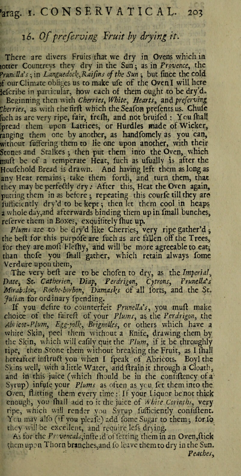 3 6, Of preferving Fruit by drying it. There are divers Fruits that we dry in Ovens which in lotter Countreys they dry in the Sun; as in Provence, the Prunella's - in Languedoc^Kaifins of the Sun ; but fince the cold >f our Climate obliges us to make ufe of the Oven I will here lelcribe in particular, how each of them ought to be dry’d* Beginning then wich Cherries, White, Hearts, and preferving Cherries, as with thefirft which theSeafon prefentsus. Chufe fuch as are very ripe, fair, frefh, and not bruifed : You fhall [pread them upon Lattices, or Hurdles made of Wicker, ranging them one by another, as handfomely as you can, without fuffering them to lie one upon another, with their Stones and Stalkes ; then put them into the Oven, which mull be of a temperate Heat, fuch as ufually is after the Houfehold Bread is drawn. And having left them as long as any Heat remains; take them forth, and turn them, that they may beperfeftly dry .* After this, Heat the Oven again, putting them in as before ; repeating this courfe till they are fufficiently dry’d to be kept; then let them cool in heaps a whole day,and afterwards binding them up in fmall bunches, referve them in Boxes, exquilitely fhut up. Plums are to be dry’d like Cherries, very ripe gather’d; the bell for this purpofe are fuch as are fallen off the Trees, for they are mod Flelhy, and will be more agreeable to eat; than thofe you fhall gather, which retain always fome Verdure upon them, The very bell are to be chofen to dry, as the Imperial, Date3 St. Catherieny Diap, Perdrigony Cytrons, Prunella's Mirabolon, Roche-borbcn, Damasks of all forts, and the St. Julian for ordinary fpending. If you defire to counterfeit Prunella s, you muff make choice of the faireft of your Plums, as the Perdrigon, the Abricot-Plum, Egg-yolf, Brignollesy or others which have a white Skin, peel them without a Knife, drawing them by the Skin, which will eafily quit the Plum, if it be throughly ripe, then Stone them without breaking the Fruit, as I fhall hereafter inflruft you when I fpeak of Abricots. Boyl the Skins well, with a little Water, andflrainit through a Cloath, and in this juice (which fhould be in the confiffency of a Syrup) infule your Plums as often as ycu fet them into the Oven, flatting them every time: If your l iquor be not thick enough, you fhall add to it the juice of White Corinthj, very ripe, which will render you Syrup fufficiently confiflent. Ycu may alfo (if you pleaife) add fome Sugar to them; for lb they will be excellent, and require lefs drying. As for the Prrvencalsjn(\;eid offetting them in an Oven,flick (;hem upon Thorn branehes,and fo leave themto dry in the Sun. Peachesy