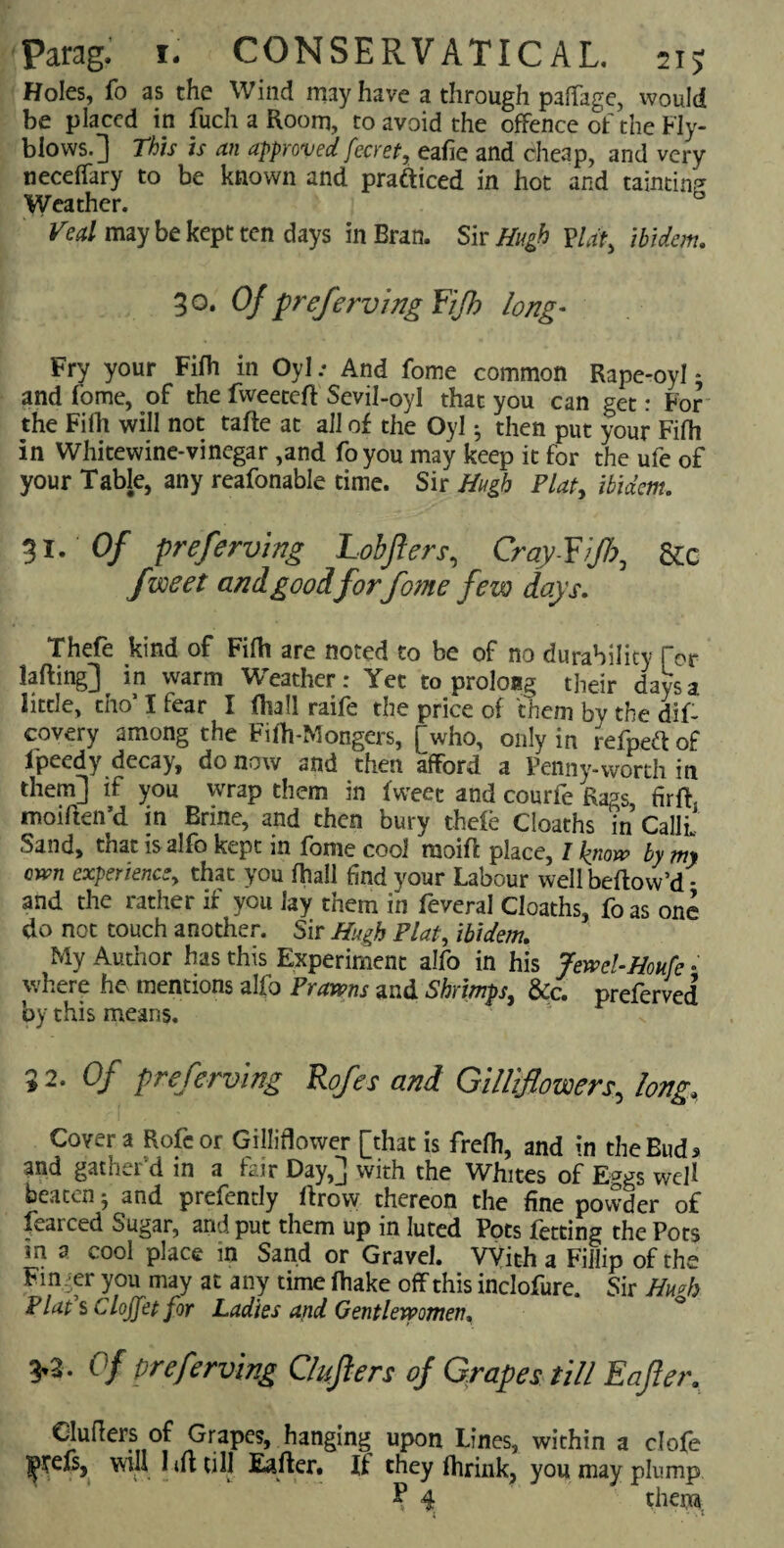 Holes, fo as the Wind may have a through palfage, would be placed in fuch a Room, to avoid the offence of the Fly¬ blows.] This is an approved fecret, eafie and cheap, and very neceffary to be known and practiced in hot and tainting Weather. ° Veal may be kept ten days in Bran. Sir Hugh flat, ibidem. 30. Of preferving Yijh long- Fry your Fifh in Oyl .* And fome common Rape-oyl - and fome, of the fweetefl Sevil-oyl that you can get: For the Fifh will not tafle at all of the Oyl 5 then put your Fifh in Whitewine-vinegar ,and foyou may keep it for the ufe of your Table, any reafonable time. Sir Hugh Plat, ibidem. 31. of preferving Lobjlers, Cray-Yijh, &c f'voe-et and goodforfome few days. Thefe kind of Fifh are noted to be of no durability for lading] ^ in warm Weather: Yet to prolong their days a little, tho’ I fear I fhall raife the price of them by the dif- covery among the Fifh-Mongers, [who, only in refpea of ipeedy decay, do now and then afford a Penny-worth in them] if you wrap them in fweec and courfe Raps firff moiften’d in Brine, and then bury thefe Cioaths in CallL Sand, that isalfo kept in fome cool raoifi place, 1 know by my own experience, that you fhall find your Labour well bellow’d - and the rather if you Jay them in feveral Cioaths, foas one do not touch another. Sir Hugh Plat, ibidem. My Author has this Experiment alfo in his Jewel-Houfe •' where he mentions alfo Prawns and Shrimps, &c. preferved by this means. 9 2- Of preferving Rofes and Gilliffowers, long. Cover a Rofcor Gilliflower [that is frefh, and in the Buds and gather'd in a fair Day,] with the Whites of Eggs well beaten 5 and prefently llrow thereon the fine powder of fearced Sugar, and put them up in luted Pots fetting the Pots in a cool place in Sand or Gravel. With a Fillip of the Finger you may at any time fhake off this inclofure. Sir Hwh Flaps Clojfet for Ladies and Gentlewomen. 3*3 • of preferving Clufters of Grapes till Eafler. Chillers of Grapes, hanging upon Lines, within a clofe nereis, will 1 ift till Eafter, It they fhrink, you may plump T 4r theiia