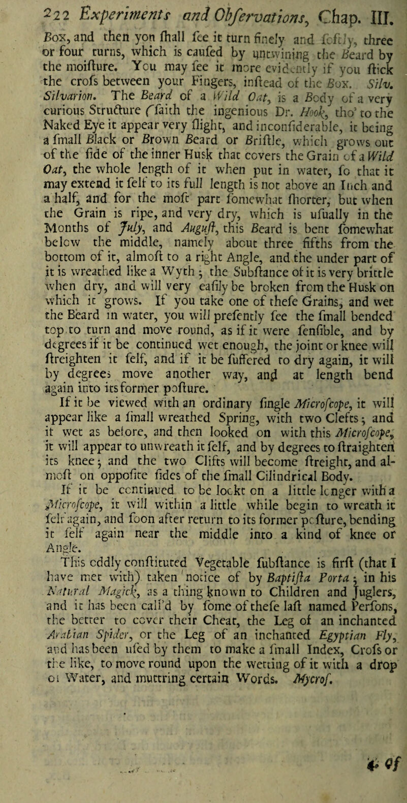 Box, and then yon fhall fee it turn finely and fcftiy, three or four turns, which is caufed by untwining the Beard by the moidure. You may fee it more evidently if you (tick the crofs between your Fingers, indead of the Sox. Silv. Silvarion. The Beard of a Wild Oat, is a Body of a very curious Structure (faith the ingenious Dr. Hook, tho5 to the Naked Eye it appear very flight, and inconfiderable, it being a fmall Black or Brown Beard or Bridle, which grows out of the fide of the inner Husk that covers the Grain of a Wild Oat, the whole length of it when put in water, fo that it may extend it fell' to irs full length is not above an Inch and a half, and for the moft part fomewhat fhorter, but when the Grain is ripe, and very dry, which is ufually in the Months ol July, and Augufi, this Beard is bent fomewhat below the middle, namely about three fifths from the bottom of it, almoft to a right Angle, and the under part of it is wreathed like a Wyth 5 the Subdance ol it is very brittle when dry, and will very eafilybe broken from the Husk on which ic grows. If you take one of thefe Grains, and wet the Beard in water, you will prefentiy fee the fmall bended top.to turn and move round, as if it were fenfible, and by degrees if it be continued wet enough, the joint or knee will dreighten it felf, and if it be differed to dry again, it will by degrees move another way, and at length bend again into its former podure. If it be viewed with an ordinary dngle Microfcope, it will appear like a fmall wreathed Spring, with two Clefts; and it wet as be! ore, and then looked on with this AH cr of cope, it will appear to unwreath it felf, and by degrees to draighten its kneej and the two Clifts will become dreight, and ai¬ med on oppofite fides of the fmall Cilindric.il Body. II it be continued to be loeke on a little linger with a flficrofcope, it will within a little while begin to wreath ic felr again, and foon after return to its former pedure, bending it felt again near the middle into a kind of knee or Angle. This oddly condituted Vegetable fubdance is fird (that I have met with) taken notice of by Baptifta Porta ; in his Natural Magick, as a thing known to Children and juglers, and it has been call’d by fome of thefe lad named Perfons, the better to cover their Cheat, the Leg ot an inchanted Arabian Spider, or the Leg of an inchanted Egyptian Fly, and has been uled by them to make a fmall Index, Crofs or the like, to move round upon the wetting of it with a drop 01 Water, and muttring certain Words. Mycrof.