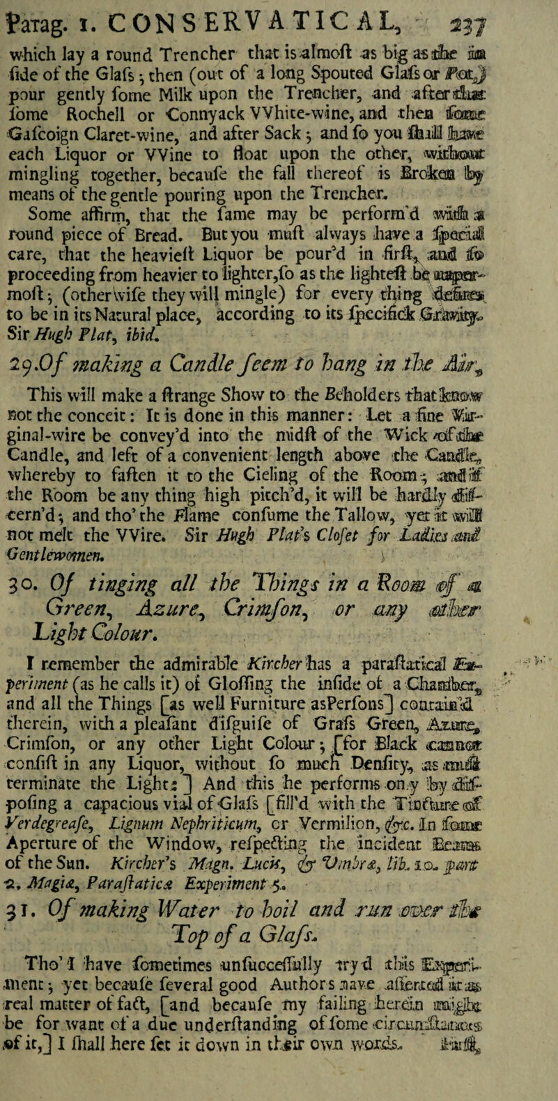 which lay a round Trencher that isalmoft as big as the ba fide of the Glafs 9 then (out of a long Spouted Glafs or FcatJ pour gently fome Milk upon the Trencher, and after that i'ome Rochell or Connyack White-wine, and then fame Galcoign Claret-wine, and after Sack $ and fo you ffcuilH lhave each Liquor or Wine to float upon the other, witkawt mingling together, becaufe the fall thereof is Broken !by means of the gentle pouring upon the Trencher. Some affirm, that the fame may be perform’d witfh;» round piece of Bread. But you muff always have a dpebiaS care, that the heavieft Liquor be pour’d in firft* and ifo proceeding from heavier to lighter,fo as the lighted be at^par- mofi- (other wife they will mingle) for every thing defira to be in its Natural place, according to its Ipecifidk Gravity Sir Hugh Plat, ibid. 29.O/ making a Can He feem to bang in the Air9 This will make a ft range Show to the Beholders that-know not the conceit: It is done in this manner: Let a fine Vi»r- ginal-wire be convey’d into the midft of the Wick /olfifhe Candle, and left of a convenient length above .the Candle, whereby to faften it to the Cieling of the Room 4 andiitf the Room be any thing high pitch’d, it will be hardly affiif- eern’d*, andtho’the Flame confume the Tallow, yet it wi£H not melt the Wire. Sir Hugh Plat's Clofet for Ladi.es ard Gentlewomen. \ 3 o. Of tinging all the Things in a Room & Green, Azure, Crimfon, or any mhar Light Colour. I remember the admirable Kircher has a paraftatkal £m-~ ’pertinent (as he calls it) ot Glofting the infide of a Chamber,, and all the Things [as well Furniture asPerfons] contained therein, with a pleafant difguife of Grafs Green, Assure* Crimfon, or any other Light Colour ^ [for Black oaiuat confift in any Liquor, without fo much Denfity, us midi terminate the Lights] And this he performs on y 'by dif- pofing a capacious vial of Glafs [fill'd with the Ticftnre oaf Verdegreafe, Lignum Nephritkum9 cr Vermilion, fr.c. in fome Aperture of the Window, refpedHng the incident Beams of the Sun. Kircher1 s Magn. Luck9 Vmbr&} tik id, •2. Magi a, Paraftatica Experiment 5.. 31 .Of making Water to boil and run mer dike Top of a Glafs. Tho’I have femetimes unfuccdTully tryd this Es^pani- inent •, yet becaufe feveral good Authors nave ulferxed itag> real matter of faft, [and becaufe my failing herein be for want of a due underhanding offomecircundiaitxo.es, ®f it,] I fhall here fet it down in their own words.