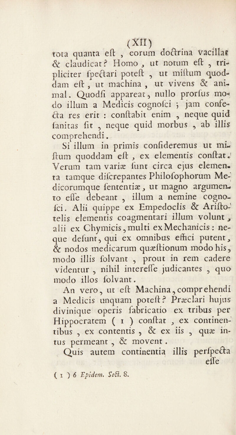 (XI!) tota quanta eft , eorum do&rina vacillat & claudicat? Homo, ut notum eft , tri¬ pliciter fpe&ari poteft , ut miftum quod¬ dam eft * ut machina , ut vivens & ani¬ mal. Quodfi appareat 3 nullo prorius mo^ do illum a Medicis cognofci ) jam confe- fta res erit : conflabit enim , neque quid fanitas fit 5 neque quid morbus , ab illis comprehendi. Si illum in primis confideremus ut mL ftum quoddam eft, ex elementis conftat.' Verum tam varite funt circa ejus elemen* ta tamque difcrepantes Philofophorum Me- dicorumque fententfie, ut magno argumen- to efle debeant 5 illum a nemine cogno- ici. Alii quippe ex Empedoclis & Arifto- telis elementis coagmentari illum volunt , alii ex Chymicis, multi ex Mechanicis : ne¬ que defunt, qui ex omnibus effici putent, & nodos medicarum quaeftionum modo his, modo illis folvant , prout in rem cadere videntur , nihil intereffe judicantes , quo modo illos iolvant. An vero^ ut eft Machina,comprehendi a Medicis unquam poteft? Praeclari hujus divinique operis fabricatio ex tribus per Hippocratem ( i ) conftat , ex continen¬ tibus , ex contentis , & ex iis , quas in¬ tus permeant , & movent . Quis autem continentia illis perfpeda effe ( i ) 6 'Epldem. SsB. S.