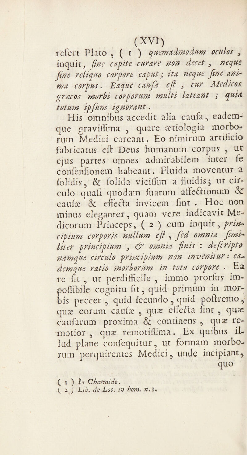 refert Plato , ( i ) quemadmodum oculos _> inquitfine capite curare non decet ^ neque fine reliquo corpore caput; ita neque fine ani-* ma corpus. Eaque caufia eji , cur Aiedicos qracos morbi corporum multi lateant i quia, totum ipfium ignorant. His omnibus accedit alia caufa, eadem- que graviffima 5 quare tetiologia morbo¬ rum Medici careant. Eo nimirum artiiicio fabricatus eft Deus humanum corpus , ut ejus partes omnes admirabilem inter fe confenfionem habeant. Fluida moventur a iolidis D & folida viciflim a fluidis 5 ut cir¬ culo quali quodam fu arum affe&ionum & caufe & effecta invicem fint . Floc non minus eleganter, quam vere indicavit Me¬ dicorum Princeps, ( 2 ) cum inc[mt, prin¬ cipium corporis nullum eji , fed omnia fimi- liter principium > & omnia finis : deficripto namque circulo principium non invenitur: ea* dem que ratio morborum in toto corpore . Ea re ht , ut perdifficile , imrno prorfus im- poffibile cognitu fit, quid primum in mor¬ bis peccet , quid fecundo , quid poftremo, qux eorum caufie , quse elfefta fint , qu^e caufarum proxima & continens , qux re¬ motior , qux remotiffima. Ex quibus il¬ lud plane confequitur, ut formam morbo¬ rum perquirentes Medici, unde incipiant, quo ( 1 ) l'! Charmide.