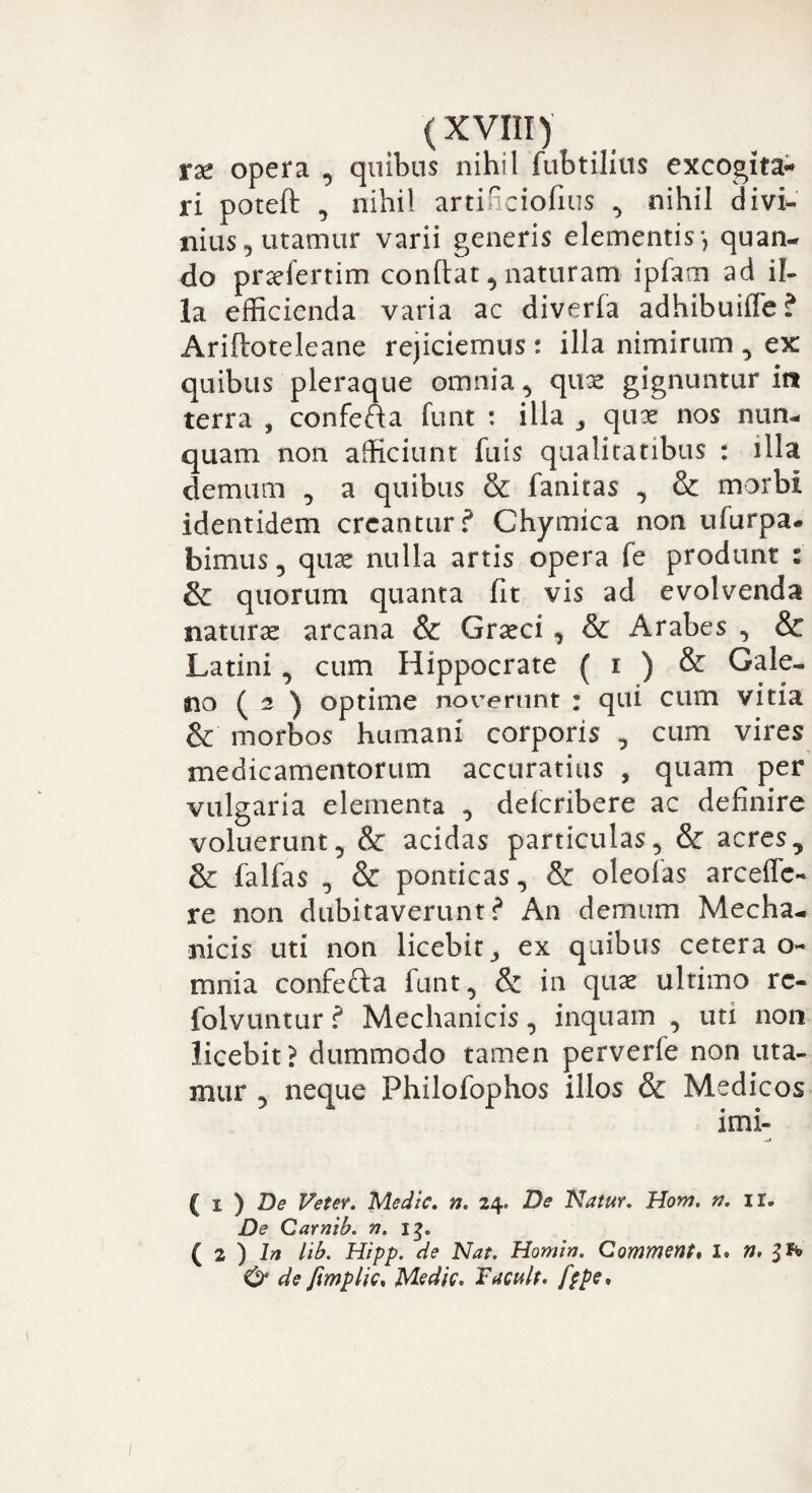 tx opera , quibus nihil fubtilius excogita** ri poteft , nihil artificiofius , nihil divi¬ nius, utamur varii generis elementis •, quan¬ do praefertim conflat, naturam ipfam ad il¬ la efficienda varia ac diverfa adhibuiffe? Ariftoteleane rejiciemus : illa nimirum , ex: quibus pleraque omnia, quae gignuntur iit terra , confefla funt : illa , quae nos nun¬ quam non afficiunt fuis qualitatibus : illa demum , a quibus & fanitas , & morbi identidem creantur? Chymica non ufurpa. bimus, quae nulla artis opera fe produnt i & quorum quanta fit vis ad evolvenda naturas arcana & Graeci , & Arabes , & Latini, cum Hippocrate ( i ) & Gale¬ no ( 2 ) optime noverunt : qui cum vitia & morbos humani corporis , cum vires medicamentorum accuratius , quam per vulgaria elementa , delcribere ac definire voluerunt, & acidas particulas, & acres, & falfas , & ponticas, & oleofas arceffe- re non dubitaverunt? A11 demum Mecha¬ nicis uti non licebit, ex quibus cetera 0« mnia confefta funt, & in quae ultimo rc- folvuntur ? Mechanicis, inquam , uti non licebit? dummodo tamen perverfe non uta¬ mur , neque Philofophos illos & Medicos ( 1 ) De Veter. Medie. n. 24. De Natur. Hom. n. ir. De Carnib. n. 13«. ( z ) In lib. Hipp. de Nat. Horni a. Comment* I* n, & de fimplic. Medie. Tacuit, fppe.