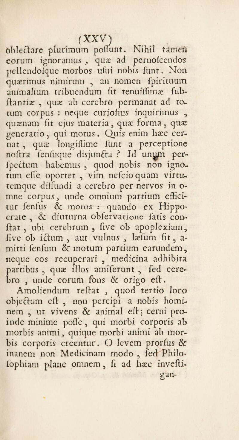 bbleftare plurimum poffunt. Nihil tamen eorum ignoramus , qux ad pernofcendos pellendoique morbos ufui nobis funt. Non quxrimus nimirum , an nomen fpirituum animalium tribuendum fit tenuiflimse fub- ftantix , quas ab cerebro permanat ad to- tum corpus : neque curiofius inquirimus , quaenam fit ejus materia, quae forma, quae generatio, qui motus. Quis enim haec cer¬ nat , quae longiffime funt a perceptione noftra fenfuque disjunfta ? Id uni^n per- fpeftum habemus ? quod nobis non igno¬ tum effe oportet , vim nefcioquam virtu¬ temque diffundi a cerebro per nervos in o- mne corpus , unde omnium partium effici¬ tur fenius & motus : quando ex Hippo¬ crate , & diuturna obfervationc fatis con¬ flat , ubi cerebrum ? five ob apoplexiam, five ob ictum , aut vulnus , laefum fit, a- mitti fenfum & motum partium earundem, neque eos recuperari ? medicina adhibita partibus , quas illos amiferunt , fed cere« bro , unde eorum fons & origo eft. Amoliendum reflat , quod tertio loco objeftum eft , non percipi a nobis homi¬ nem , ut vivens & animal eft*, cerni pro¬ inde minime poffe, qui morbi corporis ab morbis animi, quique morbi animi ab mor¬ bis corporis creentur. O levem prorfus & inanem non Medicinam modo , fed Philo- fophiam plane omnem, fi ad hasc invefti- gan-