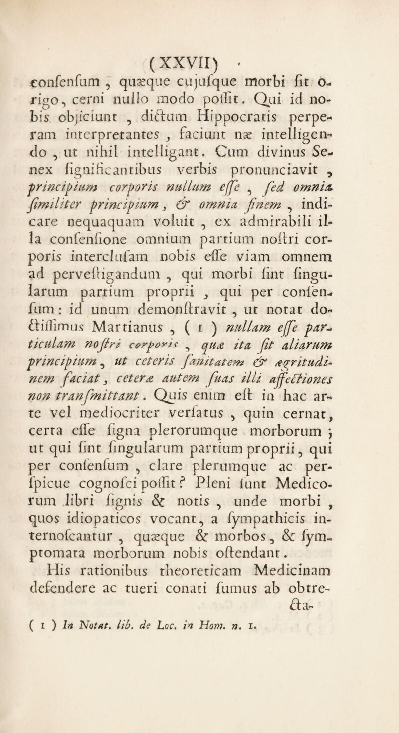 confenfam , quseque cujufque morbi fit o- rigo.* cerni nullo modo polfit. Qui id no¬ bis objiciunt , diditum Hippocratis perpe¬ ram interpretantes ,, faciunt nse intelligen- do , ut nihil intelligant. Cum divinus Se¬ nex fignificantibus verbis pronunciavit , principium corporis nullum effe 5 fed omnia, fimiliter principium, & omnia finem , indi¬ care nequaquam voluit , ex admirabili il¬ la confenhone omnium partium noitri cor¬ poris interclufam nobis effe viam omnem ad perveltigandum , qui morbi lint lingu¬ larum partium proprii ,, qui per confen- fum : id unum demonlfravit , ut notat do- ftiffimus Martianus , ( i ) nullam effe par~ ticulam noflri corporis , qua ita fit aliarum principium ^ ut ceteris fanitatem & acritudi¬ nem faciat, cetera autem fu as illi affectiones non tranfmittant. Quis enim eft in hac ar¬ te vel mediocriter verlatus , quin cernat, certa efle figna plerorumque morborum *7 ut qui lint lingularum partium proprii 5 qui per confenfum , clare plerumque ac per- fpicue cognofci poilit ? Pleni lunt Medico¬ rum libri (ignis & notis , unde morbi , quos idiopaticos vocant., a (ympathicis in- ternofcantur quxque & morbos 5 & fym- ptomata morborum nobis offendant. His rationibus theoreticam Medicinam defendere ac tueri conati fumus ab obtre- £ta- ( i ) In Notat, lib. de Loc. in Honi. n. i.