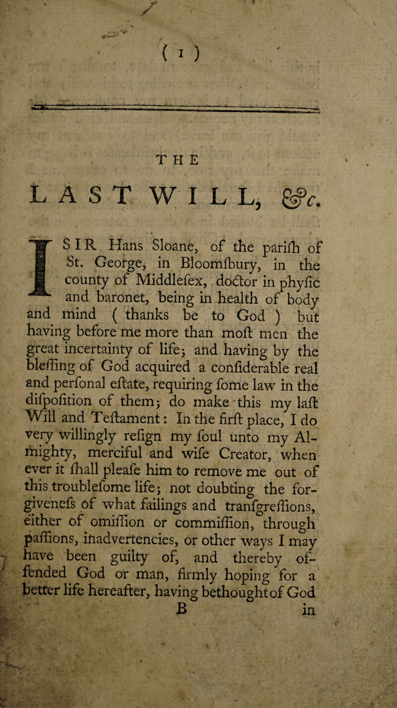 THE LASTWIU, SIR Hans Sloane, of the parifh of St. George* in Bloomfbury, in the m county of Middlefex, dodtor in phyfic and baronet, being in health of body and mind { thanks be to God ) but having before me more than mod; men the great incertainty of life; and having by the bledlng of God acquired a confiderable real and perfonal eftate, requiring fome law in the difpofition of them; do make this my laft Will and Teftament: In the firft place, I do very willingly refign my foul unto my Al¬ mighty, merciful and wife Creator, when ever it {hall pleale him to remove me out of this troublefome life; not doubting the for- givenefs of what failings and tranfgreffions, either of omiilion or commiffion, through pailions, inadvertencies, or other ways I may i have been guilty of, and thereby of¬ fended God or man, firmly hoping for a better life hereafter, having bethought of God B in