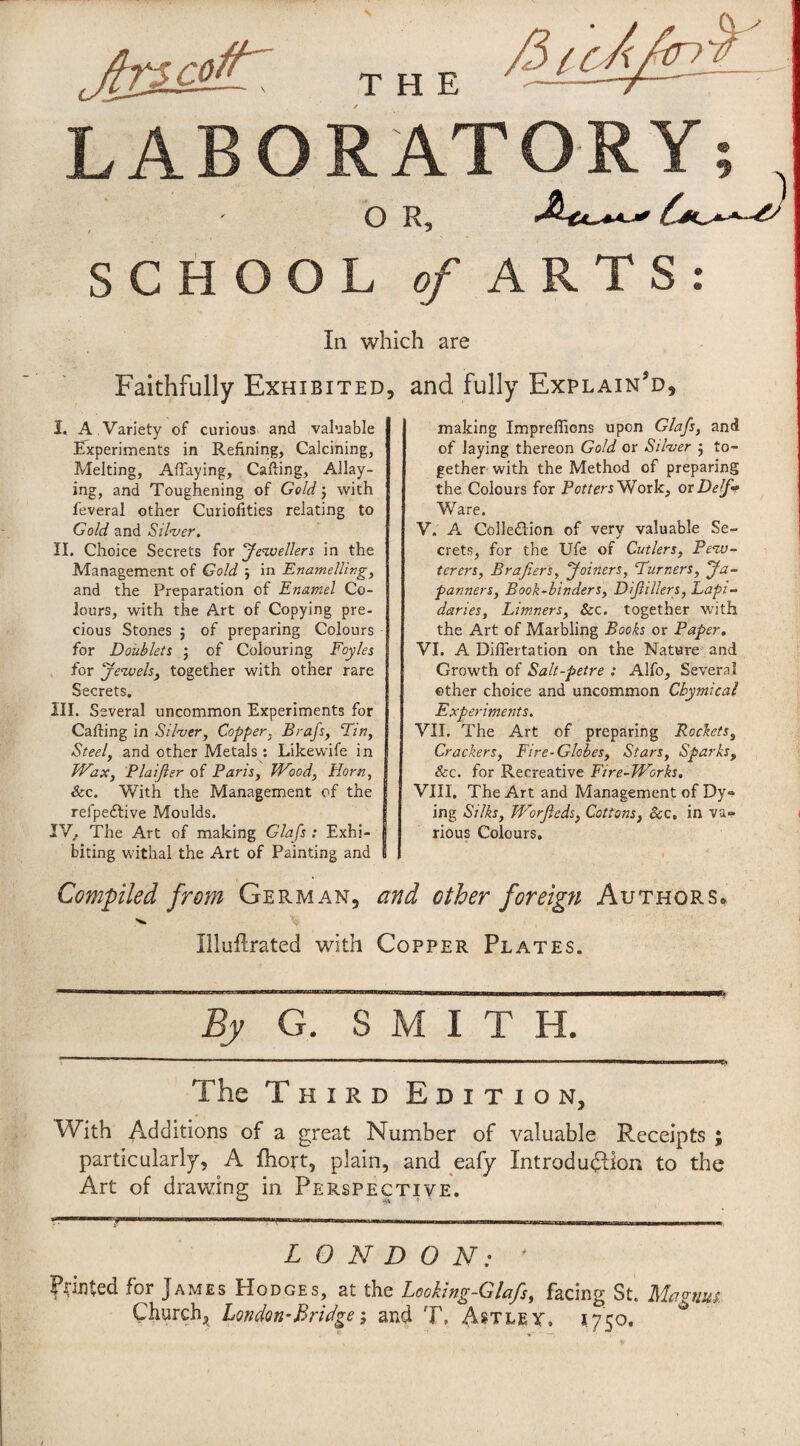 THE LABORATORY; O R, SCHOOL o/ARTS: In which are Faithfully Exhibited I. A . Variety of curious and valuable Experiments in Refining, Calcining, Melting, Aflaying, Calling, Allay¬ ing, and Toughening of Gold j with feverai other Curiofities relating to Gold and Silver. II. Choice Secrets for Jevoeller^ in the Management of Gold j In Enamellirg, and the Preparation of Enamel Co¬ lours, with the Art of Copying pre¬ cious Stones j of preparing Colours for Doublets ; of Colouring Foyles for jewelsj together with other rare Secrets. III. Several uncommon Experiments for Carting in Silver, Copper, Brafs, Em, Steel, and other Metals : Likewife in JVax, Plaißer of Paris, JVood, Horn, &c. With the Management of the refpeftive Moulds. IV. The Art of making Glafs : Exhi¬ biting Vvdthal the Art of Painting and and fully Explain’d, making Impreflions upon Glafs, and of laying thereon Gold or Silver ; to¬ gether with the Method of preparing the Colours for Potters'EloxV., orDelf* Ware. V. A Colleftion of very valuable Se¬ crets, for the Ufe of Cutlers, Pevj~ terers, Brafiers, Joiners, Eurners, Jä- panners. Book-binders, Dißillers, Eapi- daries. Limners, &c. together with the Art of Marbling Books or Paper, VI. A Diflertation on the Nature and Growth of Salt-petre : Alfo, Several other choice and uncommon Cbymical Experiments. VII. The Art of preparing Rockets, Crackers, Fire-Globes, Stars, Sparks, &c. for Recreative Fire-TVorks, VIII. The Art and Management of Dy» ing Silks, Worßeds, Cottons, &c, in va» rious Colours, Compiled from German, and other foreign Authors* Illuflrated with Copper Plates. ~ . II , 1..— . I n ■■..-.■I.». I II , lll^ 1,11 »II I 1^1 By G. SMITH. The Third Edition, With Additions of a great Number of valuable Receipts ; particularly, A ihort, plain, and eafy Introduction to the Art of drawing in Perspective. LONDON: ' Pointed for James Hodges, at the Leoking-Glafs, facing St. Mcto-tius. Church, London’Bridgeand T. Astley. 1750,
