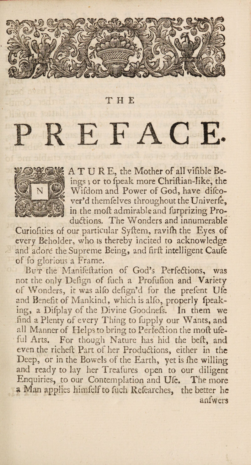 A T U R E, the Mother of all vifible Be¬ ings ; or to fpeak more Chriftian-Iike, the Wifdom and Power of God, have difeo- ver’d themfelves throughout the Uni verfe, in the moll admirable and fyrprizing Pro¬ ductions. The Wonders and innumerable Curiofities of our particular Syflem, ravifh the Eyes of every Beholder, who is thereby incited to acknowledge and adore the Supreme Being, and ßrft intelligent Caufe of fo glorious a Frame. But the Manifeftation of God’s Perfections, was not the only Defign of fuch a Profufion and Variety of Wonders, it was alfo defign’d for the prefent Ufc and Benefit of Mankind, which is alfo, properly fpeak- ing, a Difplay of the Divine Goodnefs. In them we find a Plenty of every Thing to fupply our Wants, and all Manner of Helps to bring to Perfection the moft ufe- ' ful Arts. For though Nature has' hid the beft, and even the richefl Part of her Productions, either in the Deep, or in the Bowels of the Earth, yet is flie willing and ready to lay her Treafures open to our diligent Enquiries, to our Contemplation and Ufc, The more a Man applies himfeif to fuch Refearches, the better he anfwers