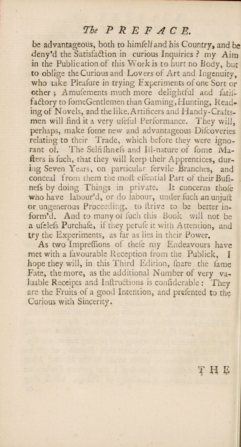 The PREFACE. be advantageous, both to himfeJf and his Country, and be deny’d the SatisfadHon in curious Inquiries ? my Aim in the Publication of this Work is to hurt no Body, but to oblige the Curious and Lovers of Art and Ingenuity, who take Pleafure in trying Experiments of one Sort or other ; Amufements much more delightful and fatif- fabtory to fomeGentlem.en than Gaming,Hunting, Read»» ingof Novels, and the like. Artificers and Handy-Crafts¬ men will find it a very ufefui Performance. They will, perhaps, make forne new and advantageous Difeoveries relating to their Trade, which before they were igno¬ rant of. The Selfifhnels and li 1-nature of fomc Ma¬ ilers is fuch, that they will keep their Apprentices, dur¬ ing Seven Years, on particular fervile Branches, and conceal from them the rnoft efiential Part of their Bufi- , nefs by doing Things in private. It concerns thole who have labour’d, or do labour, under fuch an unjult or ungenerous Proceeding, to flrive to be better in¬ form’d. And to many of fuch this Book will not be a ufclefs Purchafe, if they perufe it with Attention, and try the Experiments, as far as lies in their Power. As two imprelTions of tliefe my Endeavours have met v/ith a favourable Reception from the Publick, I hope they will, in this Third Edition, fnare the fame Fate, the more, as the additional Number of very va-^ luable Receipts and Inilirudions is confiderable : They are the Fruits of a good Intention, and prefented to the Curious with Sincerity. T H e