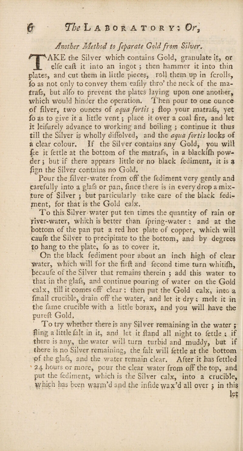 Another Method to feparäie Gold from Silver. AKE the Silver which contains Gold, granulate it, or ehe caft it into an ingot ; then hammer it into thin plates, and cut them in little pieces, roll them up in fcrolls, fo as not only to convey them eafily thro’ the neck of the ma- trafs, but alfo to prevent the plates laying upon one another, which would hinder the operation. Then pour to one ounce of filver, two ounces of aqua fortis ; flop your matrafs, yet fo as to give it a little vent; place it over a coal fire, and let it leifurely advance to working and boiling ; continue it thus till the Silver is wholly diflblved, and the aqua fortis looks of a clear colour. If the Silver contains any Gold, you will fee it fettle at the bottom of the matrafs, in a blackifii pow¬ der ; but if there appears little or no black fediment, it is a fign the Silver contains no Gold. Pour the/ilver-water from ofF the fediment very gently and carefully into a glafs or pan, fmce there is in every drop a mix¬ ture of Silver 5 but particularly take care of the black fedi- fnent, for that is the Gold calx. To this. Silyer-water put ten times the quantity of rain or l-iver-water, which is better than fpring-water : and at the bottom of the pan put a red hot plate of copper, which will caufe the Silver to precipitate to the bottom, and by degrees to hang to the plate, fo as to cover it. On the black fediment pour about an inch high of clear water, which will for the firfi; and fecond time turn whitifh, becaufe of the SHver that remains therein ; add this water to that in the glafs, and continue pouring of water on the Gold calx, till it comes oiF clear: then put the Gold calx, into a fmall crucible, drain off the water, and let it dry ; melt it in the fame crucible with a little borax, and you will have the pureft Gold. To try whether there is any Silver remaining in the water ^ fling a little fait in it, and let it ffand all night to fettle ; if there is any, the water will turn turbid and muddy, but if there is no Silver remaining, the fait will fettle at the bottom of the glafs, and the water remain clear. After it has fettled * 24 hours or more, pour the clear water from off the top, and put the fediment, which is the Silver calx, into a crucible, ^yhipb has been warm’d and the infide wax’d all over 5 in thi^