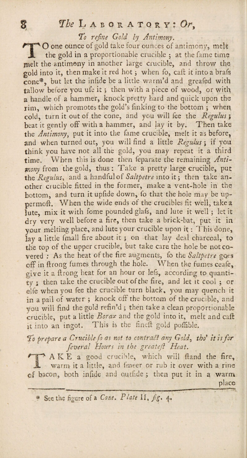 reßne Gold by Antimony. O one ounce of gold take four ounces of antimony, meU the gold in a proportionable crucible 5 at the fame time jnelt the antimony in another large crucible, and throw the gold into it, then make it red hot j when fo, caft it into a brafs cone^, but let the infide be a little v/arm’d and greafed with tallow before you ufe it ; then with a piece of wood, or with a handle of a hammer, knock pretty hard and quick upon the rim, which promotes the gold’s finking to the bottom ; when cold, turn it out of the cone, and you will fee the Regulus 5 beat it gently off with a hammer, and lay it by. Then take the Antimony^ put it into the fame crucible, melt it as before, and when turned out, you will find a little Regulus; if you think you have not ail the gold, you may repeat it a third time. When this is done then feparate the remaining Anti^ from the gold, thus: Take a pretty large crucible, put Regulus^ and a handful ofinto it; then take an¬ other crucible fitted in the former, make a vent-hole in the bottom, and turn itupfide down, fo that the hole may be up- permoff. When the v^ide ends of the crucibles fit well, take a lute, mix it with feme pounded glafs, and lute it well; let it dry very well before a fire, then take a brick-bat, put it in your melting place, and lute your crucible upon it: 7’his done, lay a little fmall fire about it 1 on that lay deal charcoal, to the top of the upper crucible, but take care the hole be not co¬ vered : As the heat of the fire augments, fo the Saltpetre goes off in ftrong fumes through the hole. When the fumes ceafe, give it a flrong heat for an hour or lefs, according to quanti¬ ty i then take the crucible out of the fire, and let it cool ; or elfe when you fee the crucible turn black, you may quench it in a pall of w'ater ; knock off the bottom of the crucible, and you will find the gold refin’d ; then take a clean proportionable crucible, put a little Borax and the gold into it, melt and caft it into an ingot. This is the fineft gold poffihle. *lto prepare a Crucible fo as not to contract any Gold^ thd it is for feveral Hours in the greateß Heat. A K E a good crucible, which will ftand the fire, warm it a little, and fmeer or rub it over with a rine of bacon, both infide and qud'ide ; then put it in a warm place * See the figure of a Cone. Plate fg* 4.